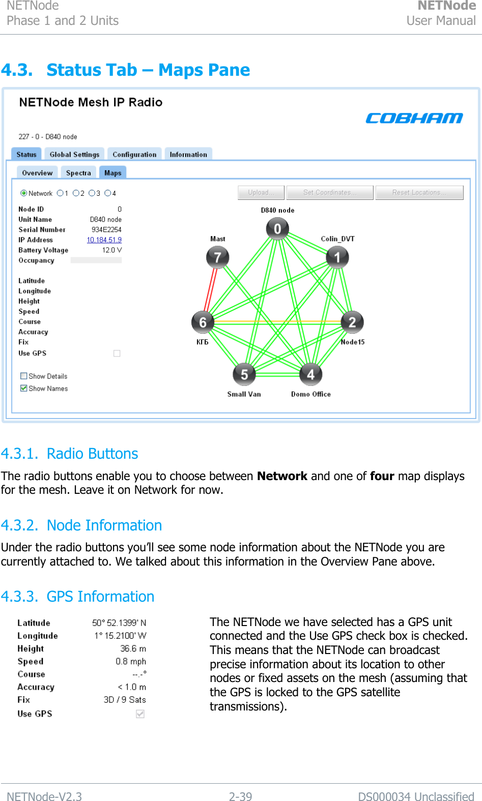 NETNode Phase 1 and 2 Units  NETNode User Manual  NETNode-V2.3 2-39 DS000034 Unclassified  4.3. Status Tab – Maps Pane  4.3.1. Radio Buttons The radio buttons enable you to choose between Network and one of four map displays for the mesh. Leave it on Network for now. 4.3.2. Node Information Under the radio buttons you‟ll see some node information about the NETNode you are currently attached to. We talked about this information in the Overview Pane above. 4.3.3. GPS Information  The NETNode we have selected has a GPS unit connected and the Use GPS check box is checked. This means that the NETNode can broadcast precise information about its location to other nodes or fixed assets on the mesh (assuming that the GPS is locked to the GPS satellite transmissions).  