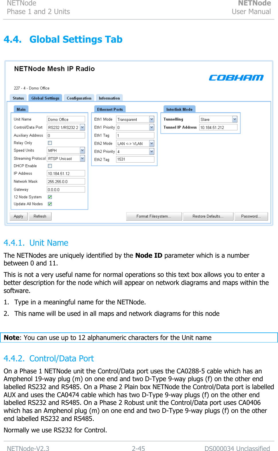 NETNode Phase 1 and 2 Units  NETNode User Manual  NETNode-V2.3 2-45 DS000034 Unclassified  4.4. Global Settings Tab   4.4.1. Unit Name The NETNodes are uniquely identified by the Node ID parameter which is a number between 0 and 11. This is not a very useful name for normal operations so this text box allows you to enter a better description for the node which will appear on network diagrams and maps within the software. 1. Type in a meaningful name for the NETNode. 2. This name will be used in all maps and network diagrams for this node  Note: You can use up to 12 alphanumeric characters for the Unit name 4.4.2. Control/Data Port On a Phase 1 NETNode unit the Control/Data port uses the CA0288-5 cable which has an Amphenol 19-way plug (m) on one end and two D-Type 9-way plugs (f) on the other end labelled RS232 and RS485. On a Phase 2 Plain box NETNode the Control/Data port is labelled AUX and uses the CA0474 cable which has two D-Type 9-way plugs (f) on the other end labelled RS232 and RS485. On a Phase 2 Robust unit the Control/Data port uses CA0406 which has an Amphenol plug (m) on one end and two D-Type 9-way plugs (f) on the other end labelled RS232 and RS485. Normally we use RS232 for Control. 