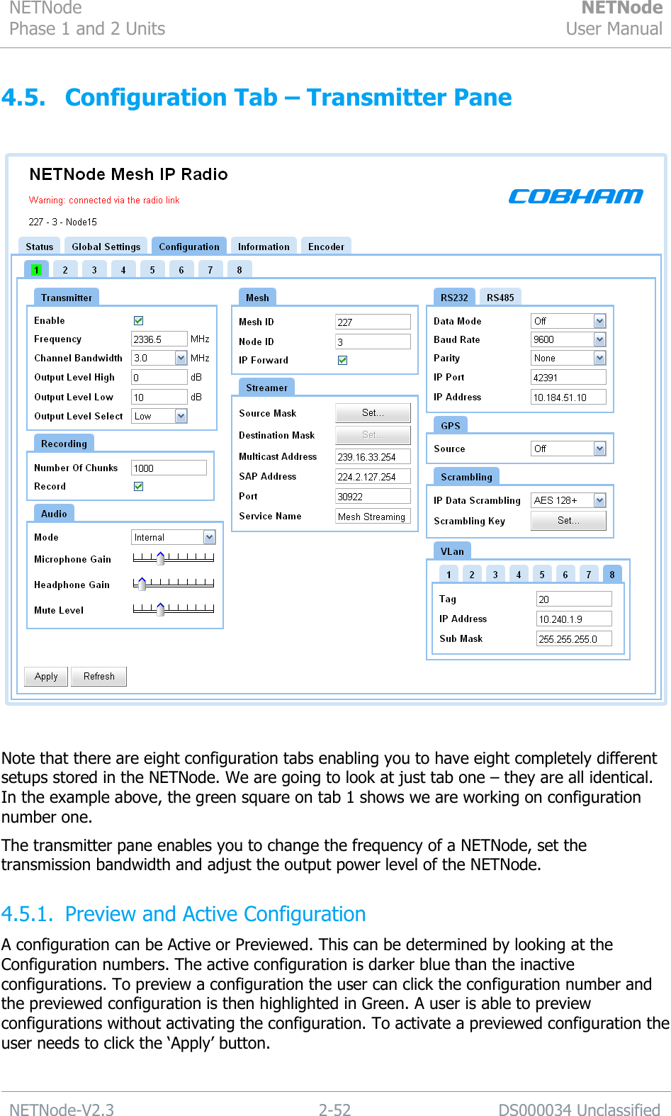 NETNode Phase 1 and 2 Units  NETNode User Manual  NETNode-V2.3 2-52 DS000034 Unclassified  4.5. Configuration Tab – Transmitter Pane    Note that there are eight configuration tabs enabling you to have eight completely different setups stored in the NETNode. We are going to look at just tab one – they are all identical. In the example above, the green square on tab 1 shows we are working on configuration number one. The transmitter pane enables you to change the frequency of a NETNode, set the transmission bandwidth and adjust the output power level of the NETNode. 4.5.1. Preview and Active Configuration A configuration can be Active or Previewed. This can be determined by looking at the Configuration numbers. The active configuration is darker blue than the inactive configurations. To preview a configuration the user can click the configuration number and the previewed configuration is then highlighted in Green. A user is able to preview configurations without activating the configuration. To activate a previewed configuration the user needs to click the „Apply‟ button. 