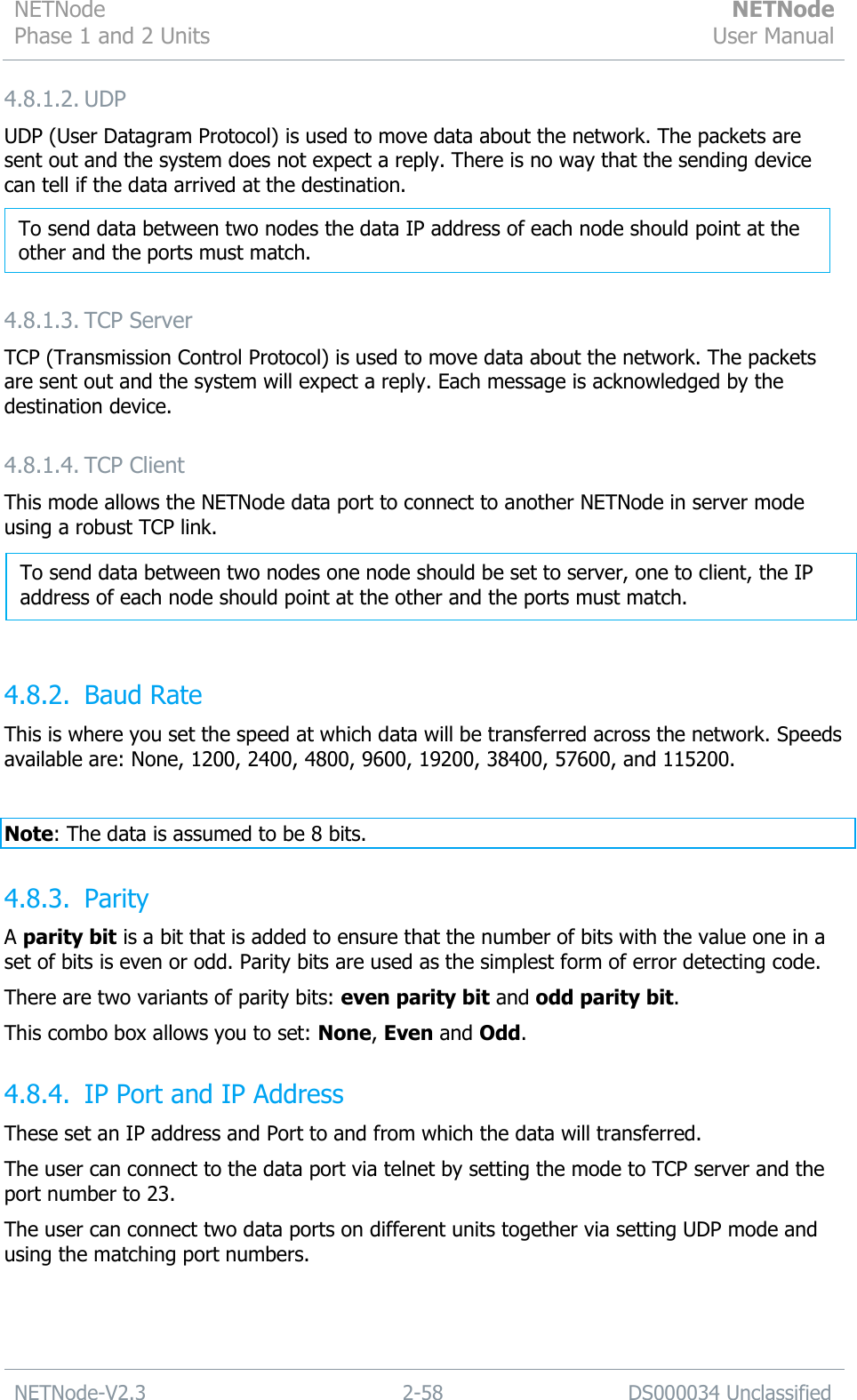 NETNode Phase 1 and 2 Units  NETNode User Manual  NETNode-V2.3 2-58 DS000034 Unclassified  4.8.1.2. UDP UDP (User Datagram Protocol) is used to move data about the network. The packets are sent out and the system does not expect a reply. There is no way that the sending device can tell if the data arrived at the destination.   4.8.1.3. TCP Server TCP (Transmission Control Protocol) is used to move data about the network. The packets are sent out and the system will expect a reply. Each message is acknowledged by the destination device. 4.8.1.4. TCP Client This mode allows the NETNode data port to connect to another NETNode in server mode using a robust TCP link.    4.8.2. Baud Rate This is where you set the speed at which data will be transferred across the network. Speeds available are: None, 1200, 2400, 4800, 9600, 19200, 38400, 57600, and 115200.  Note: The data is assumed to be 8 bits. 4.8.3. Parity A parity bit is a bit that is added to ensure that the number of bits with the value one in a set of bits is even or odd. Parity bits are used as the simplest form of error detecting code. There are two variants of parity bits: even parity bit and odd parity bit.  This combo box allows you to set: None, Even and Odd. 4.8.4. IP Port and IP Address These set an IP address and Port to and from which the data will transferred.  The user can connect to the data port via telnet by setting the mode to TCP server and the port number to 23. The user can connect two data ports on different units together via setting UDP mode and using the matching port numbers. To send data between two nodes the data IP address of each node should point at the other and the ports must match. To send data between two nodes one node should be set to server, one to client, the IP address of each node should point at the other and the ports must match.    