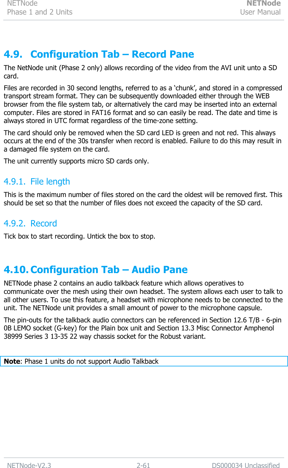 NETNode Phase 1 and 2 Units  NETNode User Manual  NETNode-V2.3 2-61 DS000034 Unclassified   4.9. Configuration Tab – Record Pane The NetNode unit (Phase 2 only) allows recording of the video from the AVI unit unto a SD card. Files are recorded in 30 second lengths, referred to as a „chunk‟, and stored in a compressed transport stream format. They can be subsequently downloaded either through the WEB browser from the file system tab, or alternatively the card may be inserted into an external computer. Files are stored in FAT16 format and so can easily be read. The date and time is always stored in UTC format regardless of the time-zone setting.  The card should only be removed when the SD card LED is green and not red. This always occurs at the end of the 30s transfer when record is enabled. Failure to do this may result in a damaged file system on the card. The unit currently supports micro SD cards only.  4.9.1. File length This is the maximum number of files stored on the card the oldest will be removed first. This should be set so that the number of files does not exceed the capacity of the SD card. 4.9.2. Record Tick box to start recording. Untick the box to stop.  4.10. Configuration Tab – Audio Pane NETNode phase 2 contains an audio talkback feature which allows operatives to communicate over the mesh using their own headset. The system allows each user to talk to all other users. To use this feature, a headset with microphone needs to be connected to the unit. The NETNode unit provides a small amount of power to the microphone capsule. The pin-outs for the talkback audio connectors can be referenced in Section 12.6 T/B - 6-pin 0B LEMO socket (G-key) for the Plain box unit and Section 13.3 Misc Connector Amphenol 38999 Series 3 13-35 22 way chassis socket for the Robust variant.  Note: Phase 1 units do not support Audio Talkback 