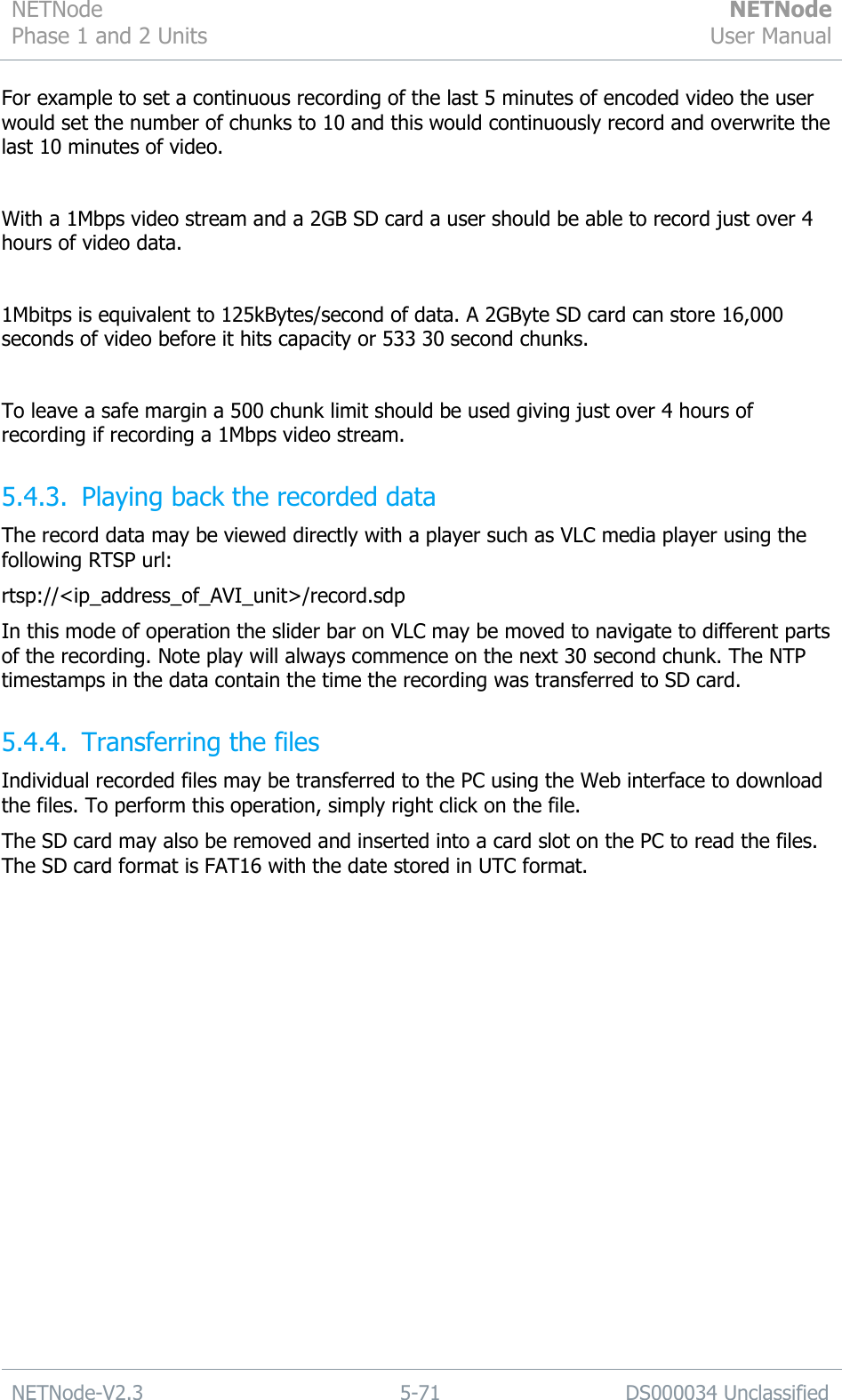 NETNode Phase 1 and 2 Units  NETNode User Manual  NETNode-V2.3 5-71 DS000034 Unclassified  For example to set a continuous recording of the last 5 minutes of encoded video the user would set the number of chunks to 10 and this would continuously record and overwrite the last 10 minutes of video.  With a 1Mbps video stream and a 2GB SD card a user should be able to record just over 4 hours of video data.  1Mbitps is equivalent to 125kBytes/second of data. A 2GByte SD card can store 16,000 seconds of video before it hits capacity or 533 30 second chunks.  To leave a safe margin a 500 chunk limit should be used giving just over 4 hours of recording if recording a 1Mbps video stream. 5.4.3. Playing back the recorded data The record data may be viewed directly with a player such as VLC media player using the following RTSP url: rtsp://&lt;ip_address_of_AVI_unit&gt;/record.sdp In this mode of operation the slider bar on VLC may be moved to navigate to different parts of the recording. Note play will always commence on the next 30 second chunk. The NTP timestamps in the data contain the time the recording was transferred to SD card. 5.4.4. Transferring the files Individual recorded files may be transferred to the PC using the Web interface to download the files. To perform this operation, simply right click on the file. The SD card may also be removed and inserted into a card slot on the PC to read the files. The SD card format is FAT16 with the date stored in UTC format. 