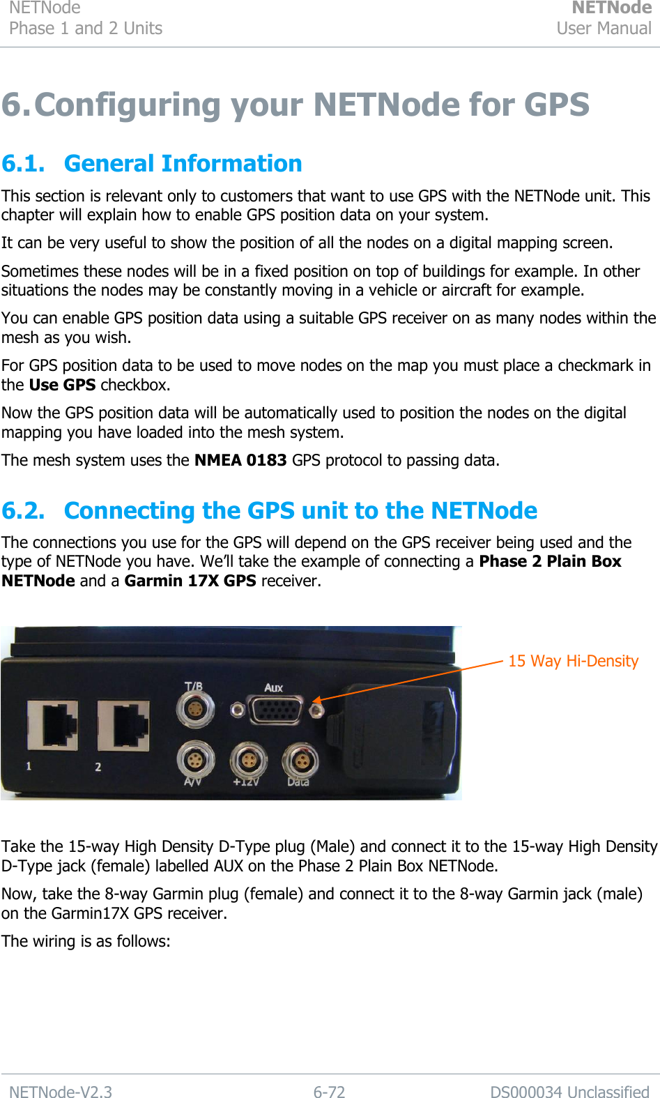 NETNode Phase 1 and 2 Units  NETNode User Manual  NETNode-V2.3 6-72 DS000034 Unclassified  6. Configuring your NETNode for GPS 6.1. General Information This section is relevant only to customers that want to use GPS with the NETNode unit. This chapter will explain how to enable GPS position data on your system. It can be very useful to show the position of all the nodes on a digital mapping screen. Sometimes these nodes will be in a fixed position on top of buildings for example. In other situations the nodes may be constantly moving in a vehicle or aircraft for example. You can enable GPS position data using a suitable GPS receiver on as many nodes within the mesh as you wish. For GPS position data to be used to move nodes on the map you must place a checkmark in the Use GPS checkbox. Now the GPS position data will be automatically used to position the nodes on the digital mapping you have loaded into the mesh system. The mesh system uses the NMEA 0183 GPS protocol to passing data. 6.2. Connecting the GPS unit to the NETNode The connections you use for the GPS will depend on the GPS receiver being used and the type of NETNode you have. We‟ll take the example of connecting a Phase 2 Plain Box NETNode and a Garmin 17X GPS receiver.    Take the 15-way High Density D-Type plug (Male) and connect it to the 15-way High Density D-Type jack (female) labelled AUX on the Phase 2 Plain Box NETNode. Now, take the 8-way Garmin plug (female) and connect it to the 8-way Garmin jack (male) on the Garmin17X GPS receiver.  The wiring is as follows:  15 Way Hi-Density 