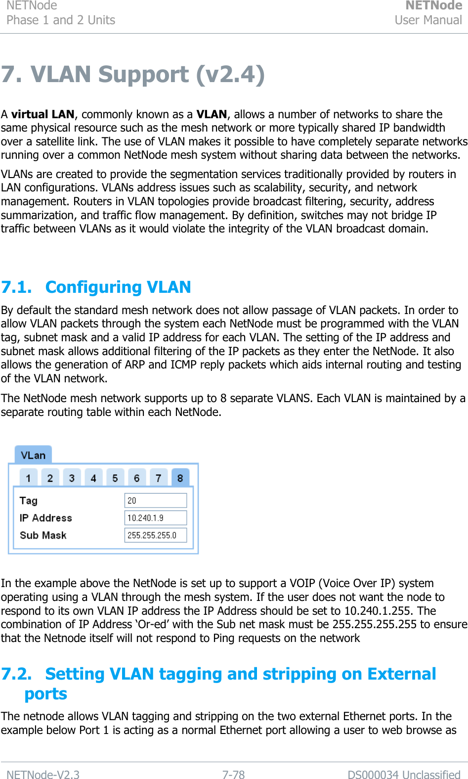 NETNode Phase 1 and 2 Units  NETNode User Manual  NETNode-V2.3 7-78 DS000034 Unclassified  7.  VLAN Support (v2.4)  A virtual LAN, commonly known as a VLAN, allows a number of networks to share the same physical resource such as the mesh network or more typically shared IP bandwidth over a satellite link. The use of VLAN makes it possible to have completely separate networks running over a common NetNode mesh system without sharing data between the networks. VLANs are created to provide the segmentation services traditionally provided by routers in LAN configurations. VLANs address issues such as scalability, security, and network management. Routers in VLAN topologies provide broadcast filtering, security, address summarization, and traffic flow management. By definition, switches may not bridge IP traffic between VLANs as it would violate the integrity of the VLAN broadcast domain.  7.1. Configuring VLAN By default the standard mesh network does not allow passage of VLAN packets. In order to allow VLAN packets through the system each NetNode must be programmed with the VLAN tag, subnet mask and a valid IP address for each VLAN. The setting of the IP address and subnet mask allows additional filtering of the IP packets as they enter the NetNode. It also allows the generation of ARP and ICMP reply packets which aids internal routing and testing of the VLAN network. The NetNode mesh network supports up to 8 separate VLANS. Each VLAN is maintained by a separate routing table within each NetNode.    In the example above the NetNode is set up to support a VOIP (Voice Over IP) system operating using a VLAN through the mesh system. If the user does not want the node to respond to its own VLAN IP address the IP Address should be set to 10.240.1.255. The combination of IP Address „Or-ed‟ with the Sub net mask must be 255.255.255.255 to ensure that the Netnode itself will not respond to Ping requests on the network 7.2. Setting VLAN tagging and stripping on External ports The netnode allows VLAN tagging and stripping on the two external Ethernet ports. In the example below Port 1 is acting as a normal Ethernet port allowing a user to web browse as 