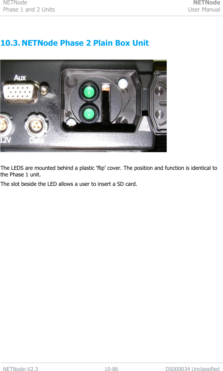 NETNode Phase 1 and 2 Units  NETNode User Manual  NETNode-V2.3 10-86 DS000034 Unclassified   10.3. NETNode Phase 2 Plain Box Unit    The LEDS are mounted behind a plastic „flip‟ cover. The position and function is identical to the Phase 1 unit. The slot beside the LED allows a user to insert a SD card. 