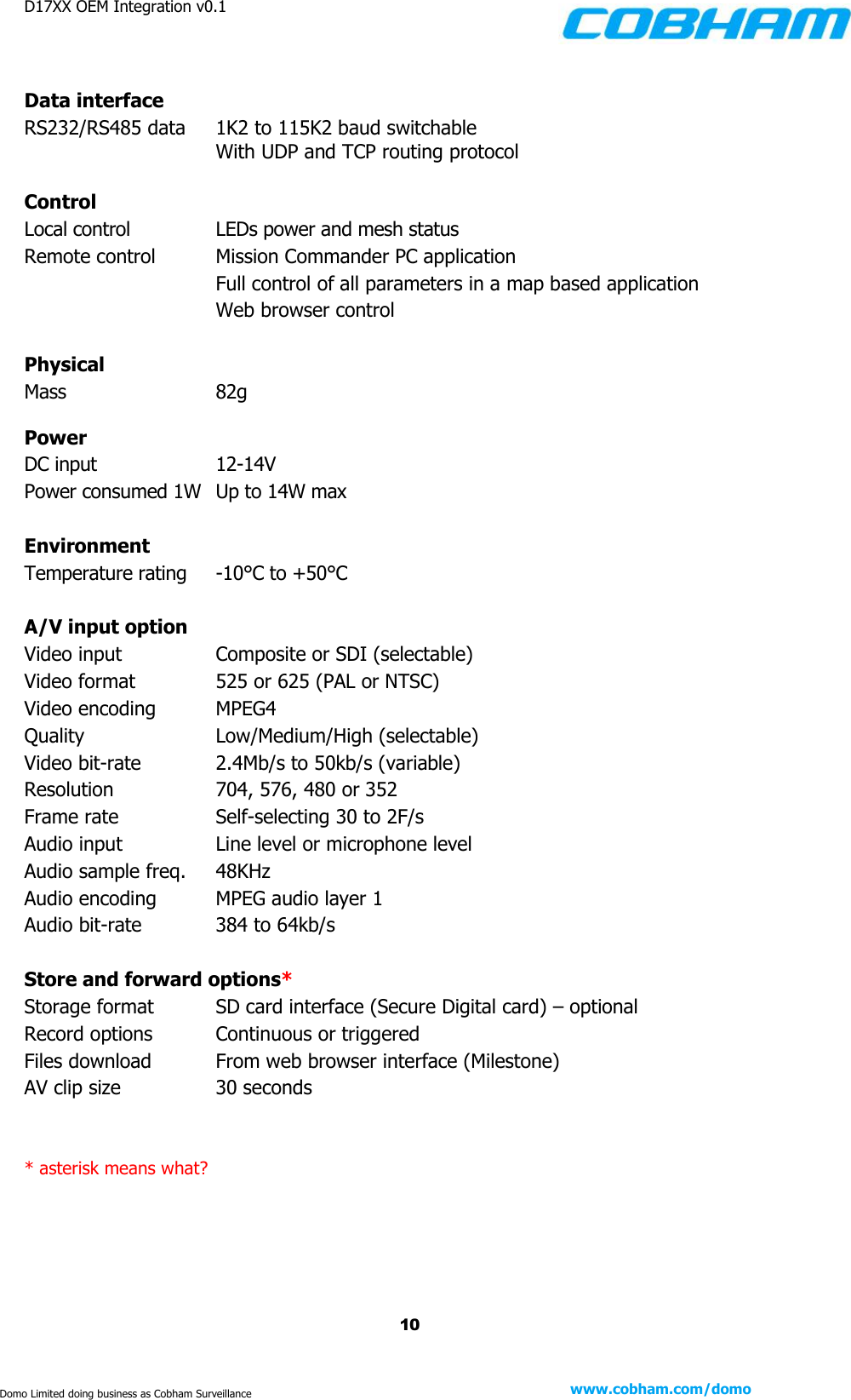 D17XX OEM Integration v0.1    10 www.cobham.com/domo  Domo Limited doing business as Cobham Surveillance  Data interface RS232/RS485 data     1K2 to 115K2 baud switchable     With UDP and TCP routing protocol  Control Local control    LEDs power and mesh status Remote control    Mission Commander PC application         Full control of all parameters in a map based application      Web browser control  Physical Mass    82g  Power DC input    12-14V Power consumed 1W  Up to 14W max  Environment Temperature rating    -10°C to +50°C  A/V input option Video input    Composite or SDI (selectable) Video format    525 or 625 (PAL or NTSC) Video encoding    MPEG4 Quality    Low/Medium/High (selectable) Video bit-rate    2.4Mb/s to 50kb/s (variable) Resolution    704, 576, 480 or 352 Frame rate    Self-selecting 30 to 2F/s Audio input    Line level or microphone level Audio sample freq.    48KHz Audio encoding    MPEG audio layer 1  Audio bit-rate    384 to 64kb/s  Store and forward options* Storage format    SD card interface (Secure Digital card) – optional Record options    Continuous or triggered Files download    From web browser interface (Milestone) AV clip size    30 seconds   * asterisk means what? 