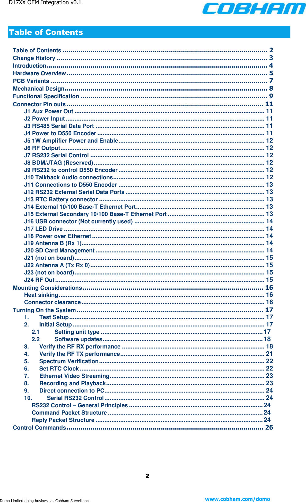 D17XX OEM Integration v0.1    2 www.cobham.com/domo  Domo Limited doing business as Cobham Surveillance Table of Contents Table of Contents ....................................................................................................... 2 Change History .......................................................................................................... 3 Introduction ............................................................................................................... 4 Hardware Overview ..................................................................................................... 5 PCB Variants ............................................................................................................. 7 Mechanical Design ...................................................................................................... 8 Functional Specification .............................................................................................. 9 Connector Pin outs ................................................................................................... 11 J1 Aux Power Out ............................................................................................................ 11 J2 Power Input ................................................................................................................. 11 J3 RS485 Serial Data Port ................................................................................................ 11 J4 Power to D550 Encoder ............................................................................................... 11 J5 1W Amplifier Power and Enable ................................................................................... 12 J6 RF Output .................................................................................................................... 12 J7 RS232 Serial Control ................................................................................................... 12 J8 BDM/JTAG (Reserved) ................................................................................................. 12 J9 RS232 to control D550 Encoder ................................................................................... 12 J10 Talkback Audio connections ...................................................................................... 12 J11 Connections to D550 Encoder ................................................................................... 13 J12 RS232 External Serial Data Ports ............................................................................... 13 J13 RTC Battery connector .............................................................................................. 13 J14 External 10/100 Base-T Ethernet Port ......................................................................... 13 J15 External Secondary 10/100 Base-T Ethernet Port ....................................................... 13 J16 USB connector (Not currently used) .......................................................................... 14 J17 LED Drive .................................................................................................................. 14 J18 Power over Ethernet .................................................................................................. 14 J19 Antenna B (Rx 1) ........................................................................................................ 14 J20 SD Card Management ................................................................................................ 14 J21 (not on board) ............................................................................................................ 15 J22 Antenna A (Tx Rx 0) ................................................................................................... 15 J23 (not on board) ............................................................................................................ 15 J24 RF Out ....................................................................................................................... 15 Mounting Considerations ........................................................................................... 16 Heat sinking ..................................................................................................................... 16 Connector clearance ........................................................................................................ 16 Turning On the System .............................................................................................. 17 1. Test Setup ............................................................................................................... 17 2. Initial Setup ............................................................................................................. 17 2.1 Setting unit type ............................................................................................ 17 2.2 Software updates ........................................................................................... 18 3. Verify the RF RX performance ................................................................................. 18 4. Verify the RF TX performance .................................................................................. 21 5. Spectrum Verification .............................................................................................. 22 6. Set RTC Clock ......................................................................................................... 22 7. Ethernet Video Streaming ........................................................................................ 23 8. Recording and Playback .......................................................................................... 23 9. Direct connection to PC ........................................................................................... 24 10. Serial RS232 Control ........................................................................................... 24 RS232 Control – General Principles ............................................................................ 24 Command Packet Structure ........................................................................................ 24 Reply Packet Structure ............................................................................................... 24 Control Commands ................................................................................................... 26   