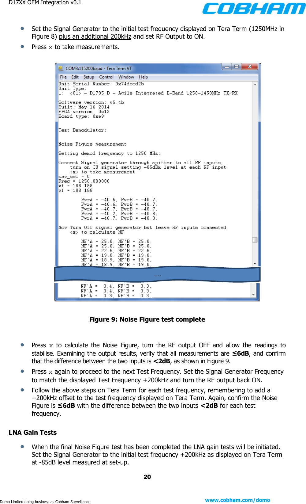 D17XX OEM Integration v0.1    20 www.cobham.com/domo  Domo Limited doing business as Cobham Surveillance  Set the Signal Generator to the initial test frequency displayed on Tera Term (1250MHz in Figure 8) plus an additional 200kHz and set RF Output to ON.  Press x to take measurements.       Figure 9: Noise Figure test complete   Press  x  to  calculate  the  Noise  Figure,  turn  the  RF  output  OFF  and  allow  the  readings  to stabilise. Examining the output results, verify that all measurements are ≤6dB, and confirm that the difference between the two inputs is &lt;2dB, as shown in Figure 9.  Press x again to proceed to the next Test Frequency. Set the Signal Generator Frequency to match the displayed Test Frequency +200kHz and turn the RF output back ON.  Follow the above steps on Tera Term for each test frequency, remembering to add a +200kHz offset to the test frequency displayed on Tera Term. Again, confirm the Noise Figure is ≤6dB with the difference between the two inputs &lt;2dB for each test frequency.  LNA Gain Tests  When the final Noise Figure test has been completed the LNA gain tests will be initiated. Set the Signal Generator to the initial test frequency +200kHz as displayed on Tera Term at -85dB level measured at set-up. ….. 