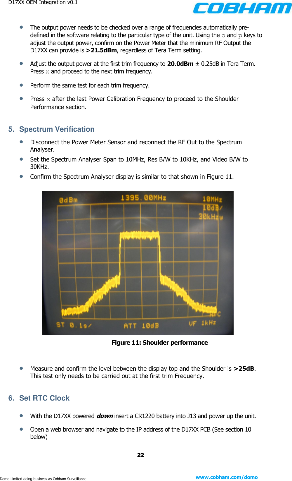 D17XX OEM Integration v0.1    22 www.cobham.com/domo  Domo Limited doing business as Cobham Surveillance  The output power needs to be checked over a range of frequencies automatically pre-defined in the software relating to the particular type of the unit. Using the o and p keys to adjust the output power, confirm on the Power Meter that the minimum RF Output the D17XX can provide is &gt;21.5dBm, regardless of Tera Term setting.   Adjust the output power at the first trim frequency to 20.0dBm ± 0.25dB in Tera Term. Press x and proceed to the next trim frequency.  Perform the same test for each trim frequency.  Press x after the last Power Calibration Frequency to proceed to the Shoulder Performance section.  5.  Spectrum Verification  Disconnect the Power Meter Sensor and reconnect the RF Out to the Spectrum Analyser.  Set the Spectrum Analyser Span to 10MHz, Res B/W to 10KHz, and Video B/W to 30KHz.  Confirm the Spectrum Analyser display is similar to that shown in Figure 11.   Figure 11: Shoulder performance   Measure and confirm the level between the display top and the Shoulder is &gt;25dB. This test only needs to be carried out at the first trim Frequency.  6.  Set RTC Clock   With the D17XX powered down insert a CR1220 battery into J13 and power up the unit.  Open a web browser and navigate to the IP address of the D17XX PCB (See section 10 below) 