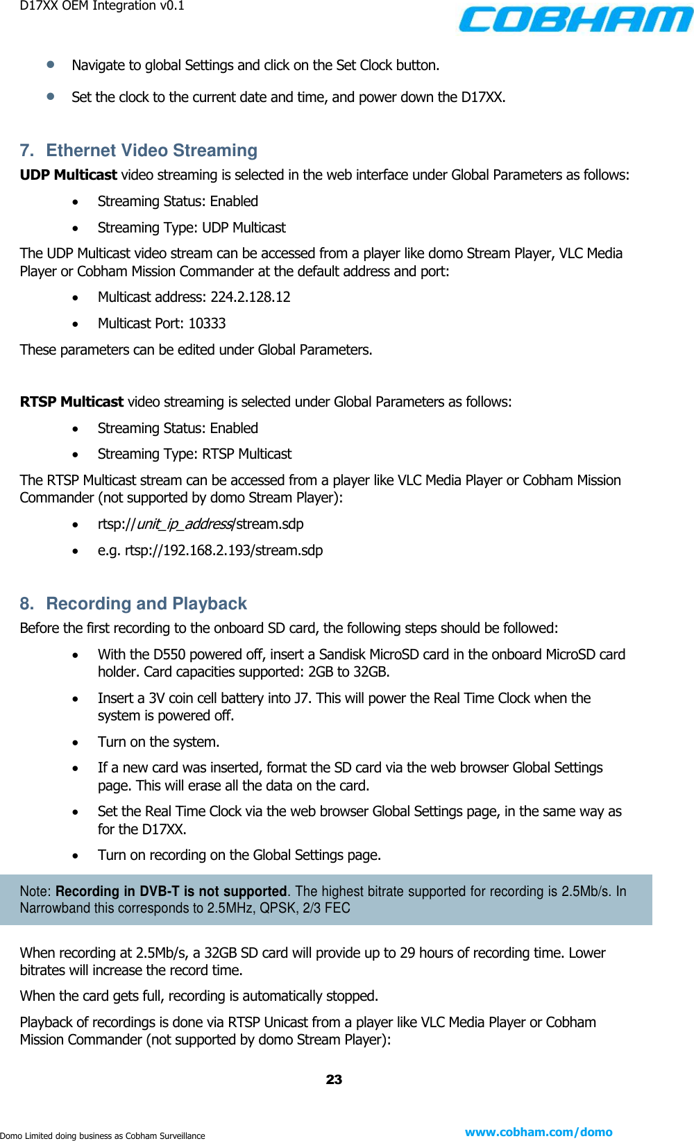 D17XX OEM Integration v0.1    23 www.cobham.com/domo  Domo Limited doing business as Cobham Surveillance  Navigate to global Settings and click on the Set Clock button.  Set the clock to the current date and time, and power down the D17XX.  7.  Ethernet Video Streaming  UDP Multicast video streaming is selected in the web interface under Global Parameters as follows:  Streaming Status: Enabled  Streaming Type: UDP Multicast The UDP Multicast video stream can be accessed from a player like domo Stream Player, VLC Media Player or Cobham Mission Commander at the default address and port:   Multicast address: 224.2.128.12  Multicast Port: 10333 These parameters can be edited under Global Parameters.  RTSP Multicast video streaming is selected under Global Parameters as follows:  Streaming Status: Enabled  Streaming Type: RTSP Multicast The RTSP Multicast stream can be accessed from a player like VLC Media Player or Cobham Mission Commander (not supported by domo Stream Player):  rtsp://unit_ip_address/stream.sdp  e.g. rtsp://192.168.2.193/stream.sdp  8.  Recording and Playback Before the first recording to the onboard SD card, the following steps should be followed:  With the D550 powered off, insert a Sandisk MicroSD card in the onboard MicroSD card holder. Card capacities supported: 2GB to 32GB.  Insert a 3V coin cell battery into J7. This will power the Real Time Clock when the system is powered off.  Turn on the system.   If a new card was inserted, format the SD card via the web browser Global Settings page. This will erase all the data on the card.  Set the Real Time Clock via the web browser Global Settings page, in the same way as for the D17XX.  Turn on recording on the Global Settings page. Note: Recording in DVB-T is not supported. The highest bitrate supported for recording is 2.5Mb/s. In Narrowband this corresponds to 2.5MHz, QPSK, 2/3 FEC When recording at 2.5Mb/s, a 32GB SD card will provide up to 29 hours of recording time. Lower bitrates will increase the record time. When the card gets full, recording is automatically stopped. Playback of recordings is done via RTSP Unicast from a player like VLC Media Player or Cobham Mission Commander (not supported by domo Stream Player): 