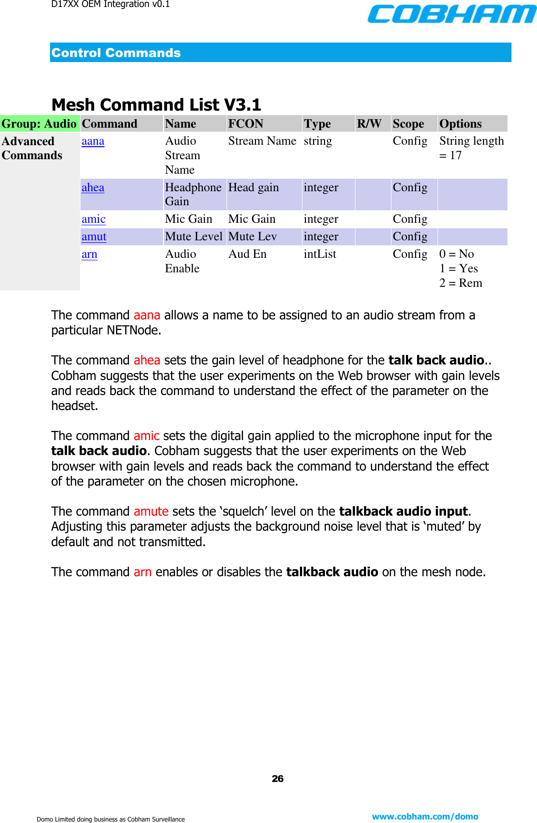D17XX OEM Integration v0.1    26 www.cobham.com/domo  Domo Limited doing business as Cobham Surveillance Control Commands  Mesh Command List V3.1 Group: Audio Command Name FCON Type R/W Scope Options Advanced Commands aana Audio Stream Name Stream Name string  Config String length = 17 ahea Headphone Gain Head gain integer  Config  amic Mic Gain Mic Gain integer  Config  amut Mute Level Mute Lev integer  Config  arn Audio Enable Aud En intList  Config 0 = No 1 = Yes 2 = Rem  The command aana allows a name to be assigned to an audio stream from a particular NETNode.  The command ahea sets the gain level of headphone for the talk back audio.. Cobham suggests that the user experiments on the Web browser with gain levels and reads back the command to understand the effect of the parameter on the headset.  The command amic sets the digital gain applied to the microphone input for the talk back audio. Cobham suggests that the user experiments on the Web browser with gain levels and reads back the command to understand the effect of the parameter on the chosen microphone.  The command amute sets the ‘squelch’ level on the talkback audio input. Adjusting this parameter adjusts the background noise level that is ‘muted’ by default and not transmitted.   The command arn enables or disables the talkback audio on the mesh node.    
