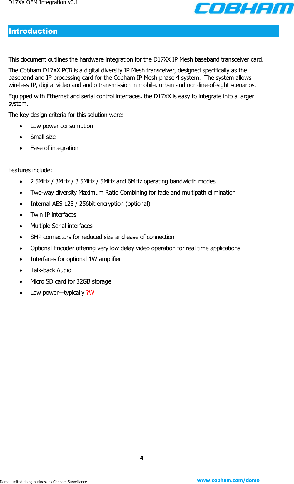 D17XX OEM Integration v0.1    4 www.cobham.com/domo  Domo Limited doing business as Cobham Surveillance Introduction  This document outlines the hardware integration for the D17XX IP Mesh baseband transceiver card.  The Cobham D17XX PCB is a digital diversity IP Mesh transceiver, designed specifically as the baseband and IP processing card for the Cobham IP Mesh phase 4 system.  The system allows wireless IP, digital video and audio transmission in mobile, urban and non-line-of-sight scenarios.  Equipped with Ethernet and serial control interfaces, the D17XX is easy to integrate into a larger system.  The key design criteria for this solution were:  Low power consumption  Small size  Ease of integration  Features include:  2.5MHz / 3MHz / 3.5MHz / 5MHz and 6MHz operating bandwidth modes  Two-way diversity Maximum Ratio Combining for fade and multipath elimination  Internal AES 128 / 256bit encryption (optional)  Twin IP interfaces  Multiple Serial interfaces  SMP connectors for reduced size and ease of connection  Optional Encoder offering very low delay video operation for real time applications  Interfaces for optional 1W amplifier  Talk-back Audio  Micro SD card for 32GB storage  Low power—typically ?W       