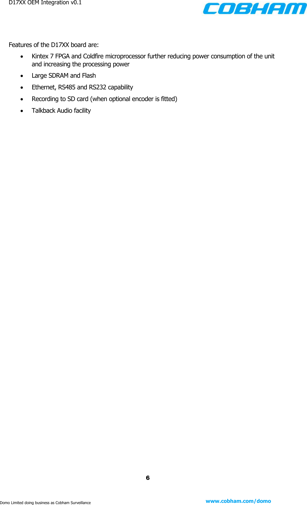 D17XX OEM Integration v0.1    6 www.cobham.com/domo  Domo Limited doing business as Cobham Surveillance   Features of the D17XX board are:  Kintex 7 FPGA and Coldfire microprocessor further reducing power consumption of the unit and increasing the processing power  Large SDRAM and Flash  Ethernet, RS485 and RS232 capability  Recording to SD card (when optional encoder is fitted)  Talkback Audio facility    