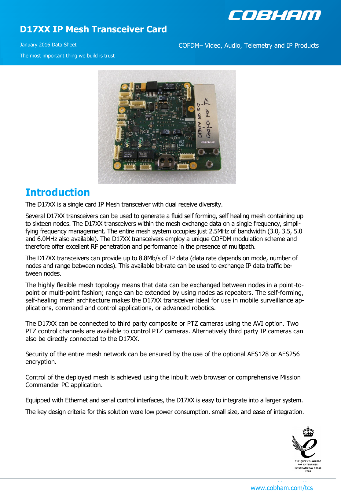 D17XX IP Mesh Transceiver Card COFDM– Video, Audio, Telemetry and IP Products January 2016 Data Sheet The most important thing we build is trust   The D17XX is a single card IP Mesh transceiver with dual receive diversity.  Several D17XX transceivers can be used to generate a fluid self forming, self healing mesh containing up to sixteen nodes. The D17XX transceivers within the mesh exchange data on a single frequency, simpli-fying frequency management. The entire mesh system occupies just 2.5MHz of bandwidth (3.0, 3.5, 5.0 and 6.0MHz also available). The D17XX transceivers employ a unique COFDM modulation scheme and therefore offer excellent RF penetration and performance in the presence of multipath.  The D17XX transceivers can provide up to 8.8Mb/s of IP data (data rate depends on mode, number of nodes and range between nodes). This available bit-rate can be used to exchange IP data traffic be-tween nodes.  The highly flexible mesh topology means that data can be exchanged between nodes in a point-to-point or multi-point fashion; range can be extended by using nodes as repeaters. The self-forming, self-healing mesh architecture makes the D17XX transceiver ideal for use in mobile surveillance ap-plications, command and control applications, or advanced robotics.   The D17XX can be connected to third party composite or PTZ cameras using the AVI option. Two PTZ control channels are available to control PTZ cameras. Alternatively third party IP cameras can also be directly connected to the D17XX.   Security of the entire mesh network can be ensured by the use of the optional AES128 or AES256 encryption.   Control of the deployed mesh is achieved using the inbuilt web browser or comprehensive Mission Commander PC application.   Equipped with Ethernet and serial control interfaces, the D17XX is easy to integrate into a larger system.  The key design criteria for this solution were low power consumption, small size, and ease of integration.           Introduction www.cobham.com/tcs 