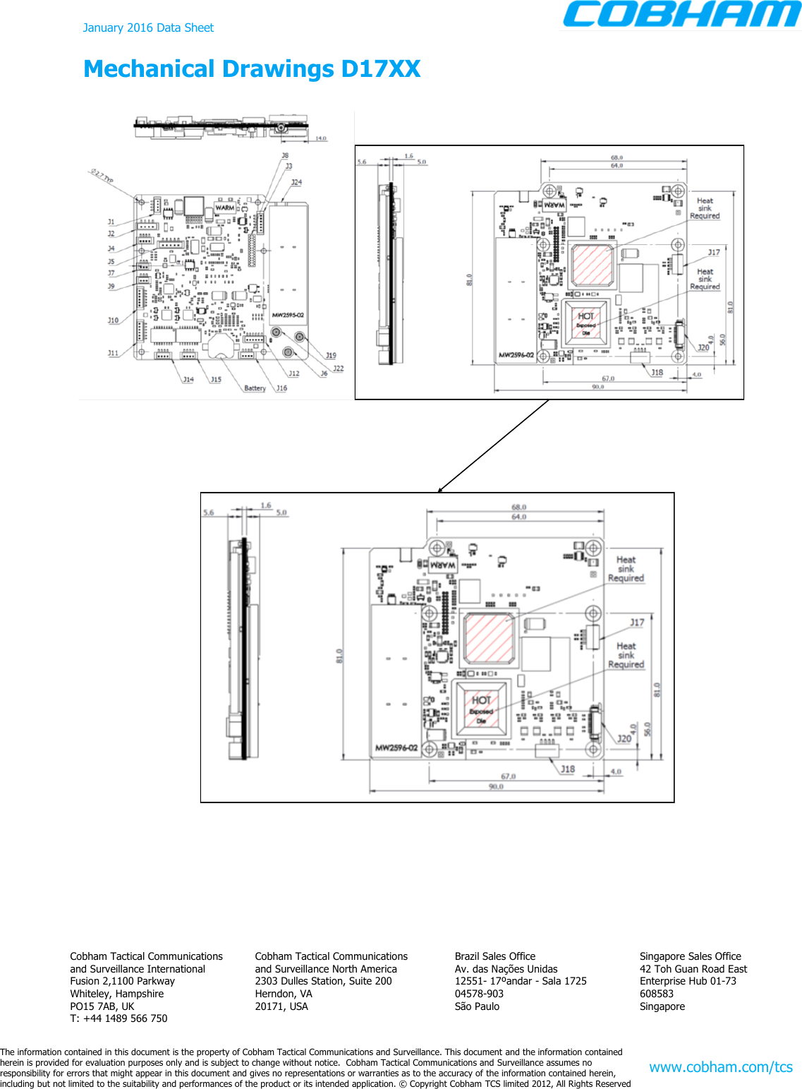 January 2016 Data Sheet Mechanical Drawings D17XX  The information contained in this document is the property of Cobham Tactical Communications and Surveillance. This document and the information contained  herein is provided for evaluation purposes only and is subject to change without notice.  Cobham Tactical Communications and Surveillance assumes no  responsibility for errors that might appear in this document and gives no representations or warranties as to the accuracy of the information contained herein, including but not limited to the suitability and performances of the product or its intended application. © Copyright Cobham TCS limited 2012, All Rights Reserved Singapore Sales Office 42 Toh Guan Road East Enterprise Hub 01-73 608583 Singapore Brazil Sales Office Av. das Nações Unidas 12551- 17ºandar - Sala 1725 04578-903 São Paulo Cobham Tactical Communications and Surveillance North America 2303 Dulles Station, Suite 200 Herndon, VA 20171, USA Cobham Tactical Communications and Surveillance International Fusion 2,1100 Parkway Whiteley, Hampshire PO15 7AB, UK T: +44 1489 566 750 www.cobham.com/tcs 