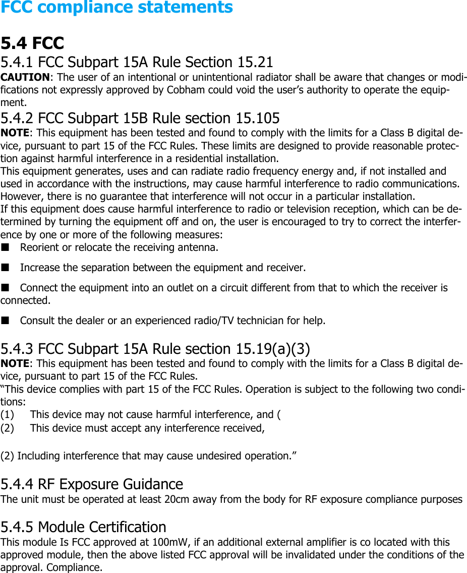 FCC compliance statements 5.4 FCC 5.4.1 FCC Subpart 15A Rule Section 15.21 CAUTION: The user of an intentional or unintentional radiator shall be aware that changes or modi-fications not expressly approved by Cobham could void the user’s authority to operate the equip-ment. 5.4.2 FCC Subpart 15B Rule section 15.105 NOTE: This equipment has been tested and found to comply with the limits for a Class B digital de-vice, pursuant to part 15 of the FCC Rules. These limits are designed to provide reasonable protec-tion against harmful interference in a residential installation. This equipment generates, uses and can radiate radio frequency energy and, if not installed and used in accordance with the instructions, may cause harmful interference to radio communications. However, there is no guarantee that interference will not occur in a particular installation. If this equipment does cause harmful interference to radio or television reception, which can be de-termined by turning the equipment off and on, the user is encouraged to try to correct the interfer-ence by one or more of the following measures: Reorient or relocate the receiving antenna. Increase the separation between the equipment and receiver. Connect the equipment into an outlet on a circuit different from that to which the receiver is connected. Consult the dealer or an experienced radio/TV technician for help.   5.4.3 FCC Subpart 15A Rule section 15.19(a)(3) NOTE: This equipment has been tested and found to comply with the limits for a Class B digital de-vice, pursuant to part 15 of the FCC Rules. “This device complies with part 15 of the FCC Rules. Operation is subject to the following two condi-tions: (1)  This device may not cause harmful interference, and ( (2)  This device must accept any interference received,  (2) Including interference that may cause undesired operation.”   5.4.4 RF Exposure Guidance The unit must be operated at least 20cm away from the body for RF exposure compliance purposes  5.4.5 Module Certification This module Is FCC approved at 100mW, if an additional external amplifier is co located with this approved module, then the above listed FCC approval will be invalidated under the conditions of the approval. Compliance.                                 