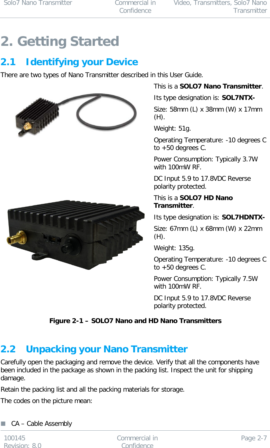 Solo7 Nano Transmitter  Commercial in Confidence Video, Transmitters, Solo7 Nano Transmitter  100145 Revision: 8.0 Commercial in Confidence Page 2-7  2. Getting Started 2.1 Identifying your Device There are two types of Nano Transmitter described in this User Guide.  This is a SOLO7 Nano Transmitter. Its type designation is: SOL7NTX- Size: 58mm (L) x 38mm (W) x 17mm (H). Weight: 51g. Operating Temperature: -10 degrees C to +50 degrees C. Power Consumption: Typically 3.7W with 100mW RF. DC Input 5.9 to 17.8VDC Reverse polarity protected.  This is a SOLO7 HD Nano Transmitter. Its type designation is: SOL7HDNTX- Size: 67mm (L) x 68mm (W) x 22mm (H). Weight: 135g. Operating Temperature: -10 degrees C to +50 degrees C. Power Consumption: Typically 7.5W with 100mW RF. DC Input 5.9 to 17.8VDC Reverse polarity protected. Figure 2-1 – SOLO7 Nano and HD Nano Transmitters  2.2 Unpacking your Nano Transmitter Carefully open the packaging and remove the device. Verify that all the components have been included in the package as shown in the packing list. Inspect the unit for shipping damage. Retain the packing list and all the packing materials for storage. The codes on the picture mean:   CA – Cable Assembly 