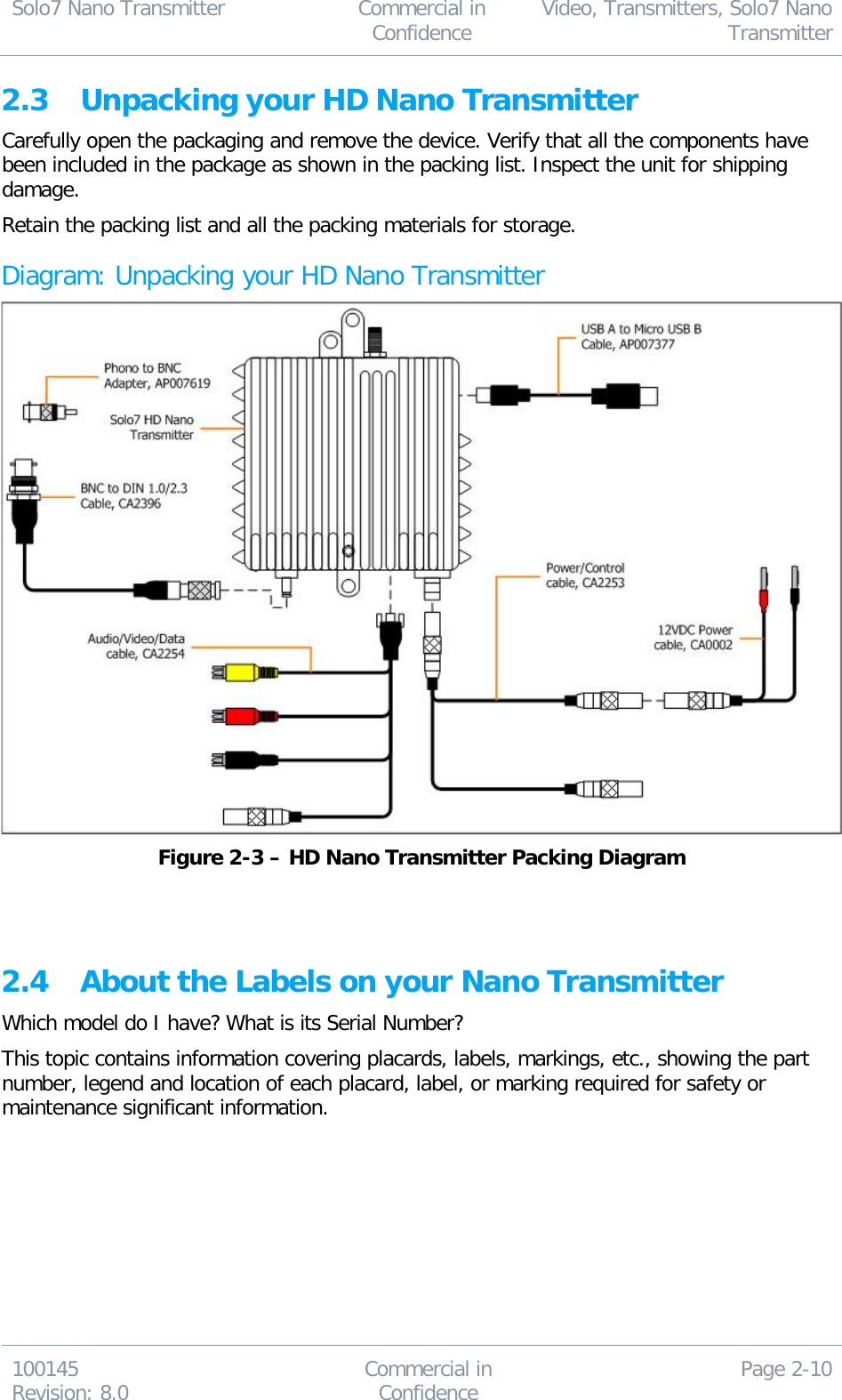 Solo7 Nano Transmitter  Commercial in Confidence Video, Transmitters, Solo7 Nano Transmitter  100145 Revision: 8.0 Commercial in Confidence Page 2-10  2.3 Unpacking your HD Nano Transmitter Carefully open the packaging and remove the device. Verify that all the components have been included in the package as shown in the packing list. Inspect the unit for shipping damage. Retain the packing list and all the packing materials for storage. Diagram: Unpacking your HD Nano Transmitter  Figure 2-3 – HD Nano Transmitter Packing Diagram   2.4 About the Labels on your Nano Transmitter Which model do I have? What is its Serial Number? This topic contains information covering placards, labels, markings, etc., showing the part number, legend and location of each placard, label, or marking required for safety or maintenance significant information. 