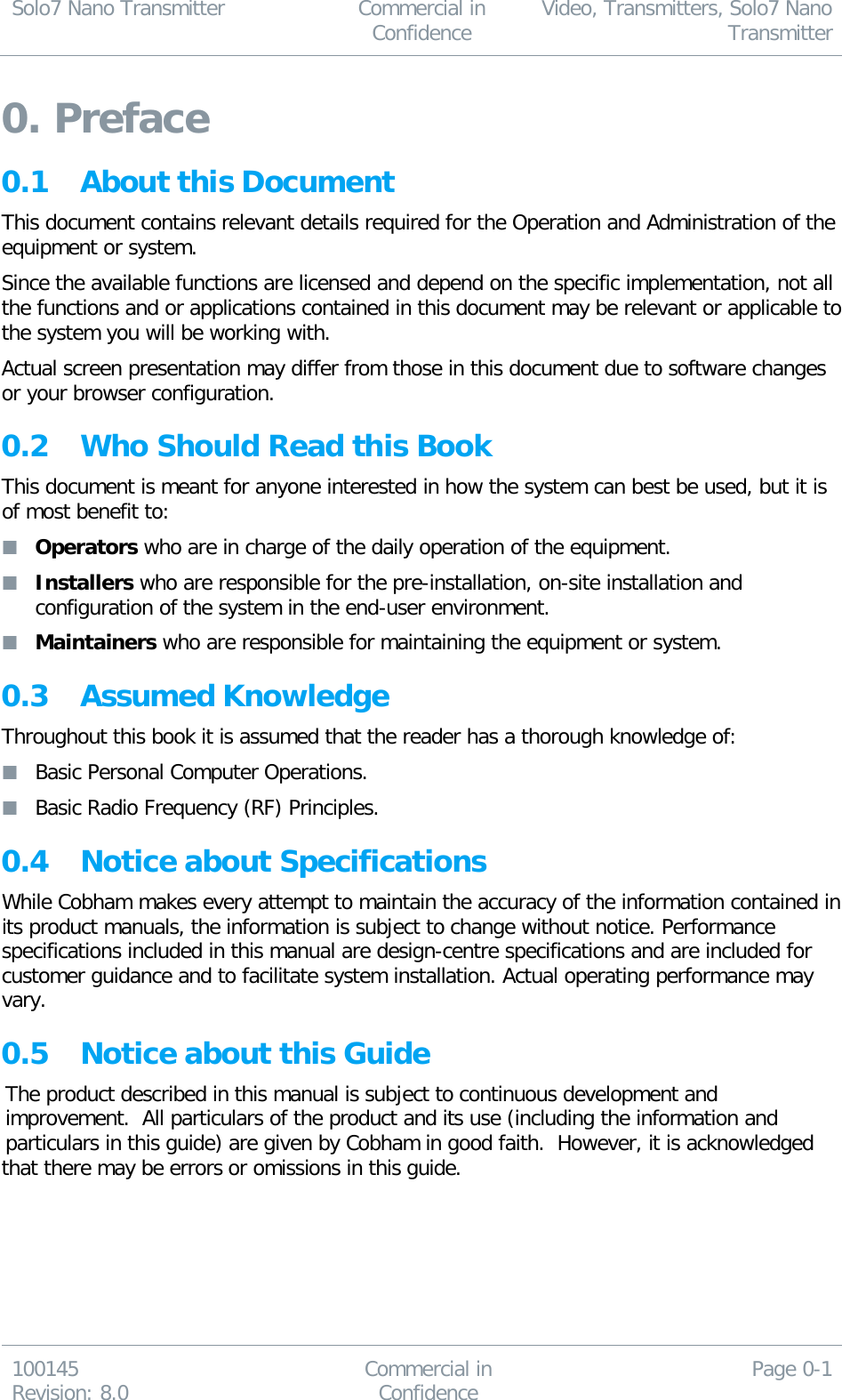 Solo7 Nano Transmitter  Commercial in Confidence Video, Transmitters, Solo7 Nano Transmitter  100145 Revision: 8.0 Commercial in Confidence Page 0-1  0. Preface 0.1 About this Document This document contains relevant details required for the Operation and Administration of the equipment or system. Since the available functions are licensed and depend on the specific implementation, not all the functions and or applications contained in this document may be relevant or applicable to the system you will be working with. Actual screen presentation may differ from those in this document due to software changes or your browser configuration. 0.2 Who Should Read this Book This document is meant for anyone interested in how the system can best be used, but it is of most benefit to:  Operators who are in charge of the daily operation of the equipment.  Installers who are responsible for the pre-installation, on-site installation and configuration of the system in the end-user environment.  Maintainers who are responsible for maintaining the equipment or system. 0.3 Assumed Knowledge  Throughout this book it is assumed that the reader has a thorough knowledge of:  Basic Personal Computer Operations.  Basic Radio Frequency (RF) Principles. 0.4 Notice about Specifications While Cobham makes every attempt to maintain the accuracy of the information contained in its product manuals, the information is subject to change without notice. Performance specifications included in this manual are design-centre specifications and are included for customer guidance and to facilitate system installation. Actual operating performance may vary. 0.5 Notice about this Guide The product described in this manual is subject to continuous development and improvement.  All particulars of the product and its use (including the information and particulars in this guide) are given by Cobham in good faith.  However, it is acknowledged that there may be errors or omissions in this guide.  