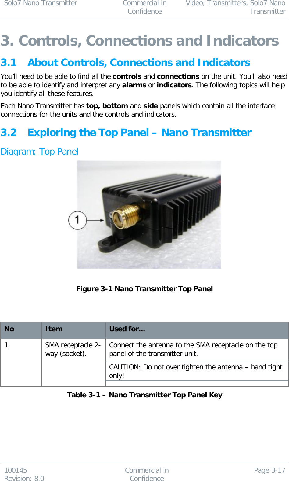 Solo7 Nano Transmitter  Commercial in Confidence Video, Transmitters, Solo7 Nano Transmitter  100145 Revision: 8.0 Commercial in Confidence Page 3-17  3. Controls, Connections and Indicators 3.1 About Controls, Connections and Indicators You’ll need to be able to find all the controls and connections on the unit. You’ll also need to be able to identify and interpret any alarms or indicators. The following topics will help you identify all these features. Each Nano Transmitter has top, bottom and side panels which contain all the interface connections for the units and the controls and indicators. 3.2 Exploring the Top Panel – Nano Transmitter Diagram: Top Panel   Figure 3-1 Nano Transmitter Top Panel    No Item Used for... 1 SMA receptacle 2-way (socket). Connect the antenna to the SMA receptacle on the top panel of the transmitter unit. CAUTION: Do not over tighten the antenna – hand tight only! Table 3-1 – Nano Transmitter Top Panel Key  