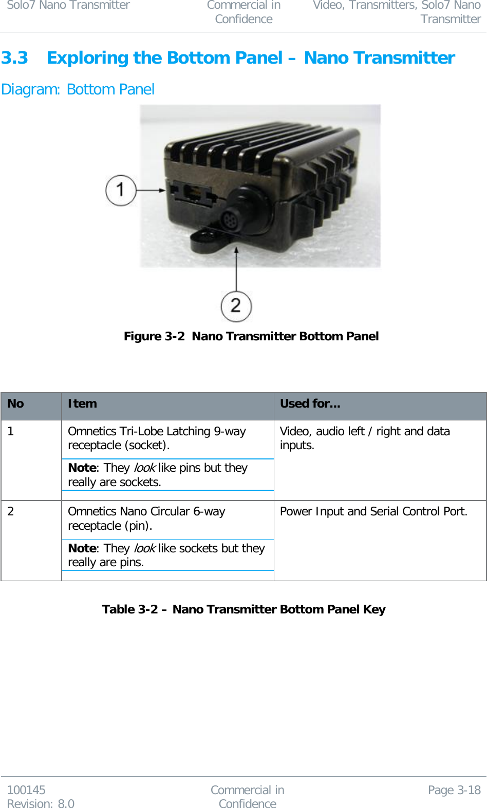 Solo7 Nano Transmitter  Commercial in Confidence Video, Transmitters, Solo7 Nano Transmitter  100145 Revision: 8.0 Commercial in Confidence Page 3-18  3.3 Exploring the Bottom Panel – Nano Transmitter Diagram: Bottom Panel   Figure 3-2  Nano Transmitter Bottom Panel    No Item Used for... 1 Omnetics Tri-Lobe Latching 9-way receptacle (socket). Note: They look like pins but they really are sockets. Video, audio left / right and data inputs. 2 Omnetics Nano Circular 6-way receptacle (pin). Note: They look like sockets but they really are pins. Power Input and Serial Control Port.  Table 3-2 – Nano Transmitter Bottom Panel Key  