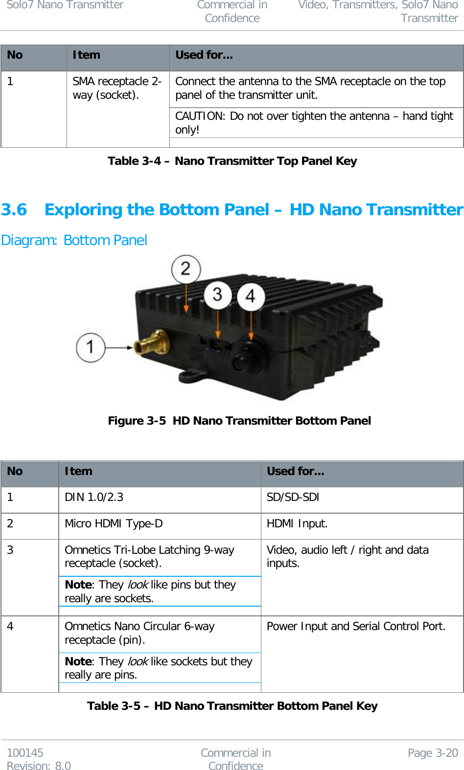 Solo7 Nano Transmitter  Commercial in Confidence Video, Transmitters, Solo7 Nano Transmitter  100145 Revision: 8.0 Commercial in Confidence Page 3-20  No Item Used for... 1 SMA receptacle 2-way (socket). Connect the antenna to the SMA receptacle on the top panel of the transmitter unit. CAUTION: Do not over tighten the antenna – hand tight only! Table 3-4 – Nano Transmitter Top Panel Key  3.6 Exploring the Bottom Panel – HD Nano Transmitter Diagram: Bottom Panel   Figure 3-5  HD Nano Transmitter Bottom Panel   No Item Used for... 1 DIN 1.0/2.3 SD/SD-SDI 2 Micro HDMI Type-D HDMI Input. 3 Omnetics Tri-Lobe Latching 9-way receptacle (socket). Note: They look like pins but they really are sockets. Video, audio left / right and data inputs. 4 Omnetics Nano Circular 6-way receptacle (pin). Note: They look like sockets but they really are pins. Power Input and Serial Control Port. Table 3-5 – HD Nano Transmitter Bottom Panel Key 