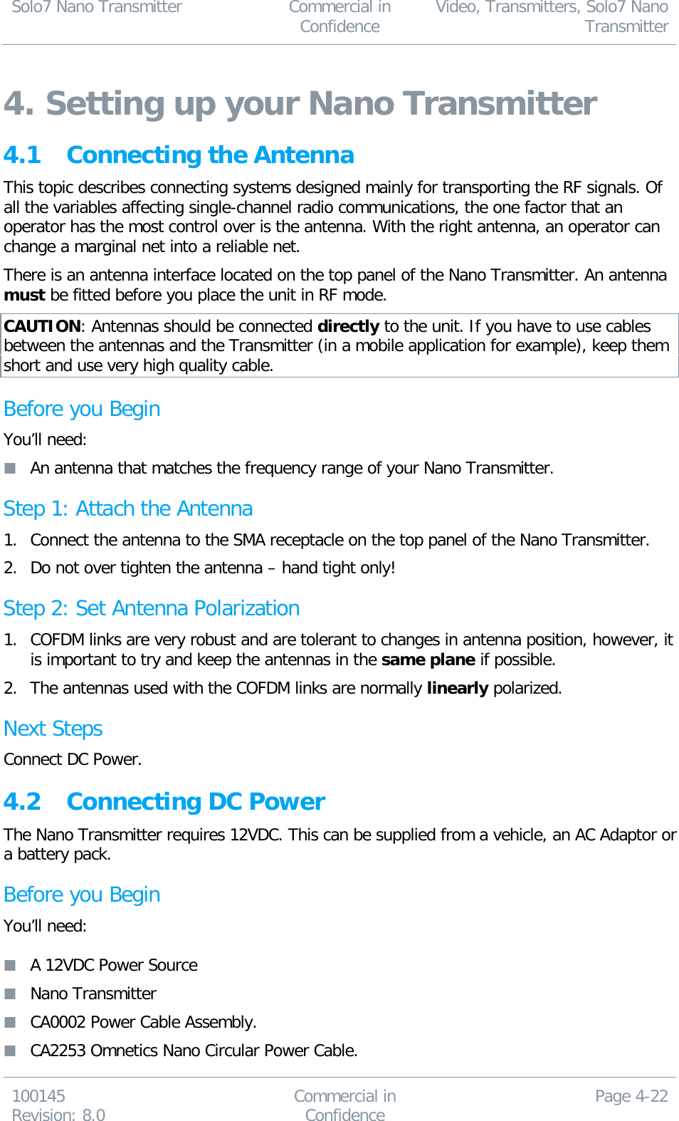 Solo7 Nano Transmitter  Commercial in Confidence Video, Transmitters, Solo7 Nano Transmitter  100145 Revision: 8.0 Commercial in Confidence Page 4-22  4. Setting up your Nano Transmitter 4.1 Connecting the Antenna This topic describes connecting systems designed mainly for transporting the RF signals. Of all the variables affecting single-channel radio communications, the one factor that an operator has the most control over is the antenna. With the right antenna, an operator can change a marginal net into a reliable net. There is an antenna interface located on the top panel of the Nano Transmitter. An antenna must be fitted before you place the unit in RF mode. CAUTION: Antennas should be connected directly to the unit. If you have to use cables between the antennas and the Transmitter (in a mobile application for example), keep them short and use very high quality cable. Before you Begin You’ll need:  An antenna that matches the frequency range of your Nano Transmitter. Step 1: Attach the Antenna 1. Connect the antenna to the SMA receptacle on the top panel of the Nano Transmitter. 2. Do not over tighten the antenna – hand tight only! Step 2: Set Antenna Polarization 1. COFDM links are very robust and are tolerant to changes in antenna position, however, it is important to try and keep the antennas in the same plane if possible. 2. The antennas used with the COFDM links are normally linearly polarized. Next Steps Connect DC Power. 4.2 Connecting DC Power The Nano Transmitter requires 12VDC. This can be supplied from a vehicle, an AC Adaptor or a battery pack. Before you Begin You’ll need:   A 12VDC Power Source  Nano Transmitter  CA0002 Power Cable Assembly.  CA2253 Omnetics Nano Circular Power Cable. 