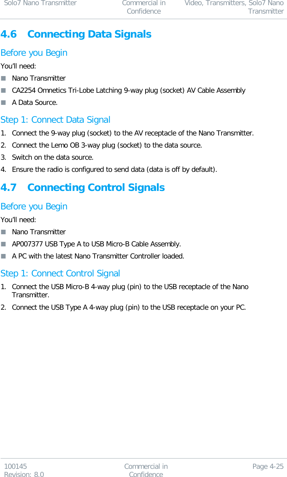 Solo7 Nano Transmitter  Commercial in Confidence Video, Transmitters, Solo7 Nano Transmitter  100145 Revision: 8.0 Commercial in Confidence Page 4-25  4.6 Connecting Data Signals Before you Begin You’ll need:  Nano Transmitter  CA2254 Omnetics Tri-Lobe Latching 9-way plug (socket) AV Cable Assembly  A Data Source. Step 1: Connect Data Signal 1. Connect the 9-way plug (socket) to the AV receptacle of the Nano Transmitter. 2. Connect the Lemo OB 3-way plug (socket) to the data source. 3. Switch on the data source. 4. Ensure the radio is configured to send data (data is off by default). 4.7 Connecting Control Signals Before you Begin You’ll need:  Nano Transmitter  AP007377 USB Type A to USB Micro-B Cable Assembly.  A PC with the latest Nano Transmitter Controller loaded. Step 1: Connect Control Signal 1. Connect the USB Micro-B 4-way plug (pin) to the USB receptacle of the Nano Transmitter. 2. Connect the USB Type A 4-way plug (pin) to the USB receptacle on your PC.   