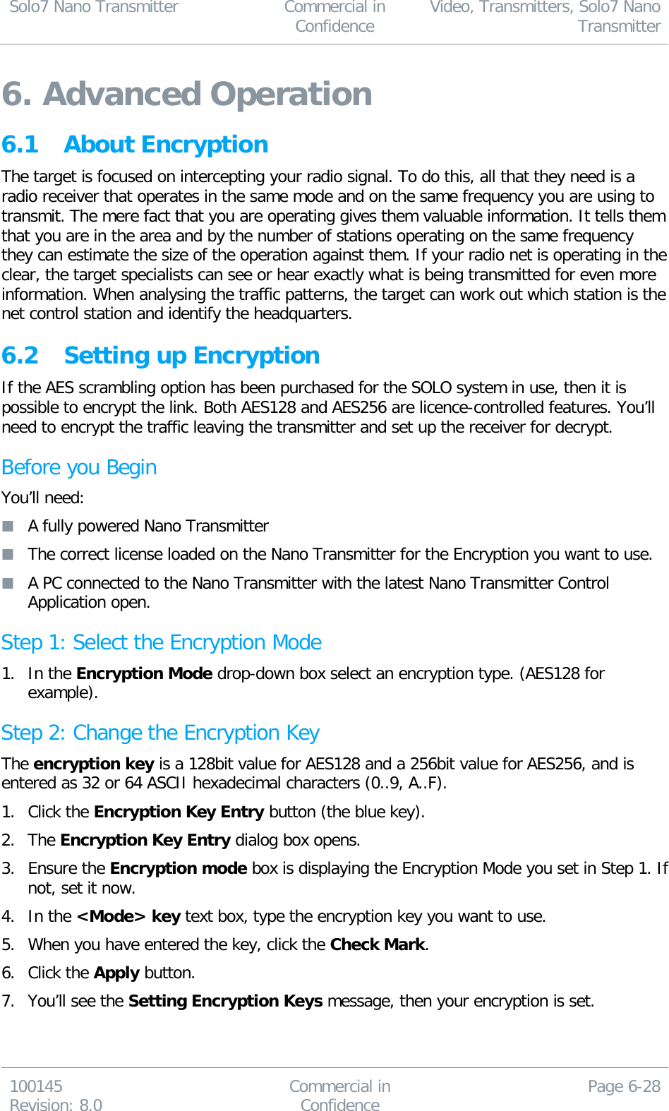 Solo7 Nano Transmitter  Commercial in Confidence Video, Transmitters, Solo7 Nano Transmitter  100145 Revision: 8.0 Commercial in Confidence Page 6-28  6. Advanced Operation 6.1 About Encryption The target is focused on intercepting your radio signal. To do this, all that they need is a radio receiver that operates in the same mode and on the same frequency you are using to transmit. The mere fact that you are operating gives them valuable information. It tells them that you are in the area and by the number of stations operating on the same frequency they can estimate the size of the operation against them. If your radio net is operating in the clear, the target specialists can see or hear exactly what is being transmitted for even more information. When analysing the traffic patterns, the target can work out which station is the net control station and identify the headquarters. 6.2 Setting up Encryption If the AES scrambling option has been purchased for the SOLO system in use, then it is possible to encrypt the link. Both AES128 and AES256 are licence-controlled features. You’ll need to encrypt the traffic leaving the transmitter and set up the receiver for decrypt. Before you Begin You’ll need:  A fully powered Nano Transmitter  The correct license loaded on the Nano Transmitter for the Encryption you want to use.  A PC connected to the Nano Transmitter with the latest Nano Transmitter Control Application open. Step 1: Select the Encryption Mode   1. In the Encryption Mode drop-down box select an encryption type. (AES128 for example). Step 2: Change the Encryption Key The encryption key is a 128bit value for AES128 and a 256bit value for AES256, and is entered as 32 or 64 ASCII hexadecimal characters (0..9, A..F). 1. Click the Encryption Key Entry button (the blue key). 2. The Encryption Key Entry dialog box opens. 3. Ensure the Encryption mode box is displaying the Encryption Mode you set in Step 1. If not, set it now. 4. In the &lt;Mode&gt; key text box, type the encryption key you want to use. 5. When you have entered the key, click the Check Mark. 6. Click the Apply button. 7. You’ll see the Setting Encryption Keys message, then your encryption is set.  