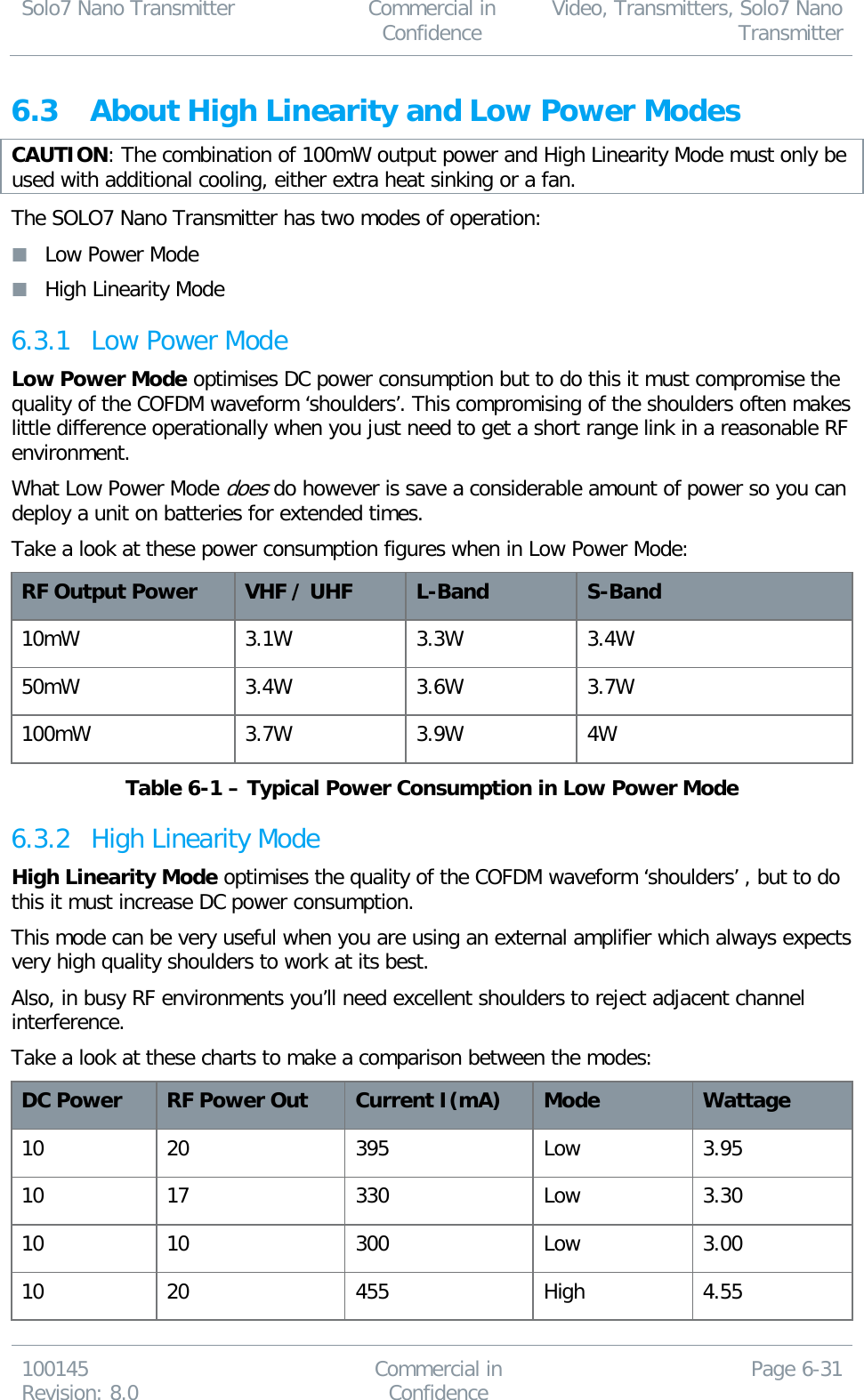 Solo7 Nano Transmitter  Commercial in Confidence Video, Transmitters, Solo7 Nano Transmitter  100145 Revision: 8.0 Commercial in Confidence Page 6-31  6.3 About High Linearity and Low Power Modes CAUTION: The combination of 100mW output power and High Linearity Mode must only be used with additional cooling, either extra heat sinking or a fan. The SOLO7 Nano Transmitter has two modes of operation:  Low Power Mode  High Linearity Mode 6.3.1 Low Power Mode Low Power Mode optimises DC power consumption but to do this it must compromise the quality of the COFDM waveform ‘shoulders’. This compromising of the shoulders often makes little difference operationally when you just need to get a short range link in a reasonable RF environment. What Low Power Mode does do however is save a considerable amount of power so you can deploy a unit on batteries for extended times. Take a look at these power consumption figures when in Low Power Mode: RF Output Power VHF / UHF L-Band S-Band 10mW 3.1W 3.3W 3.4W 50mW 3.4W 3.6W 3.7W 100mW 3.7W 3.9W 4W Table 6-1 – Typical Power Consumption in Low Power Mode 6.3.2 High Linearity Mode High Linearity Mode optimises the quality of the COFDM waveform ‘shoulders’ , but to do this it must increase DC power consumption. This mode can be very useful when you are using an external amplifier which always expects very high quality shoulders to work at its best. Also, in busy RF environments you’ll need excellent shoulders to reject adjacent channel interference. Take a look at these charts to make a comparison between the modes: DC Power RF Power Out Current I(mA) Mode Wattage 10 20 395 Low 3.95 10 17 330 Low 3.30 10 10 300 Low 3.00 10 20 455 High 4.55 