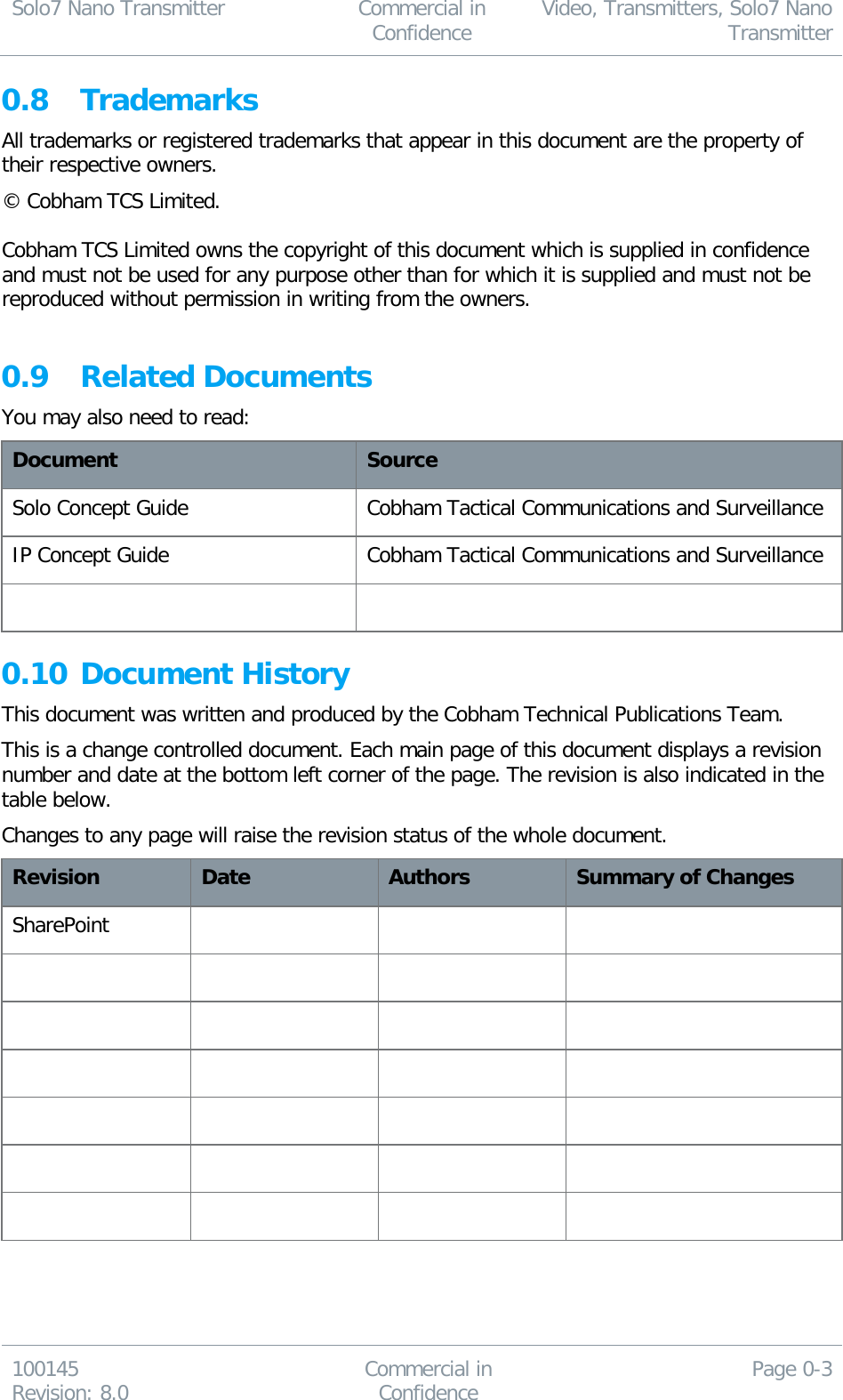 Solo7 Nano Transmitter  Commercial in Confidence Video, Transmitters, Solo7 Nano Transmitter  100145 Revision: 8.0 Commercial in Confidence Page 0-3  0.8 Trademarks All trademarks or registered trademarks that appear in this document are the property of their respective owners. © Cobham TCS Limited.   Cobham TCS Limited owns the copyright of this document which is supplied in confidence and must not be used for any purpose other than for which it is supplied and must not be reproduced without permission in writing from the owners.  0.9 Related Documents You may also need to read: Document Source Solo Concept Guide Cobham Tactical Communications and Surveillance IP Concept Guide Cobham Tactical Communications and Surveillance   0.10 Document History This document was written and produced by the Cobham Technical Publications Team. This is a change controlled document. Each main page of this document displays a revision number and date at the bottom left corner of the page. The revision is also indicated in the table below. Changes to any page will raise the revision status of the whole document. Revision Date Authors Summary of Changes SharePoint                             
