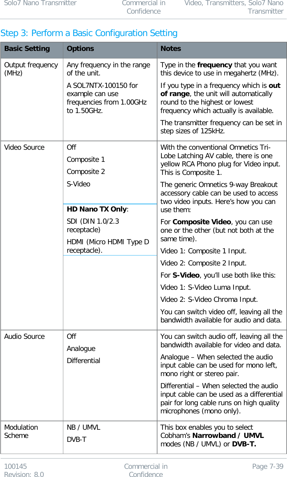 Solo7 Nano Transmitter  Commercial in Confidence Video, Transmitters, Solo7 Nano Transmitter  100145 Revision: 8.0 Commercial in Confidence Page 7-39  Step 3: Perform a Basic Configuration Setting Basic Setting Options Notes Output frequency (MHz) Any frequency in the range of the unit. A SOL7NTX-100150 for example can use frequencies from 1.00GHz to 1.50GHz. Type in the frequency that you want this device to use in megahertz (MHz). If you type in a frequency which is out of range, the unit will automatically round to the highest or lowest frequency which actually is available. The transmitter frequency can be set in step sizes of 125kHz. Video Source Off Composite 1 Composite 2 S-Video  HD Nano TX Only: SDI (DIN 1.0/2.3 receptacle) HDMI (Micro HDMI Type D receptacle). With the conventional Omnetics Tri-Lobe Latching AV cable, there is one yellow RCA Phono plug for Video input. This is Composite 1. The generic Omnetics 9-way Breakout accessory cable can be used to access two video inputs. Here’s how you can use them: For Composite Video, you can use one or the other (but not both at the same time). Video 1: Composite 1 Input. Video 2: Composite 2 Input. For S-Video, you’ll use both like this: Video 1: S-Video Luma Input. Video 2: S-Video Chroma Input. You can switch video off, leaving all the bandwidth available for audio and data. Audio Source Off Analogue Differential You can switch audio off, leaving all the bandwidth available for video and data. Analogue – When selected the audio input cable can be used for mono left, mono right or stereo pair. Differential – When selected the audio input cable can be used as a differential pair for long cable runs on high quality microphones (mono only). Modulation Scheme NB / UMVL DVB-T This box enables you to select Cobham’s Narrowband / UMVL modes (NB / UMVL) or DVB-T. 