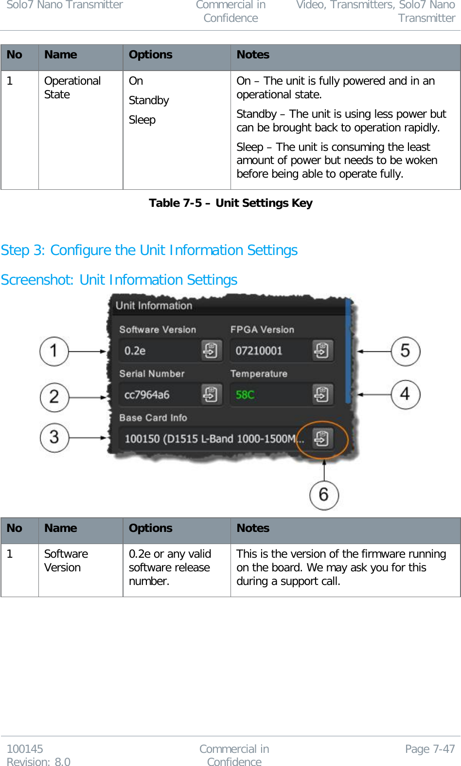 Solo7 Nano Transmitter  Commercial in Confidence Video, Transmitters, Solo7 Nano Transmitter  100145 Revision: 8.0 Commercial in Confidence Page 7-47  No Name Options Notes 1 Operational State On Standby Sleep On – The unit is fully powered and in an operational state. Standby – The unit is using less power but can be brought back to operation rapidly. Sleep – The unit is consuming the least amount of power but needs to be woken before being able to operate fully. Table 7-5 – Unit Settings Key  Step 3: Configure the Unit Information Settings Screenshot: Unit Information Settings  No Name Options Notes 1 Software Version 0.2e or any valid software release number. This is the version of the firmware running on the board. We may ask you for this during a support call. 