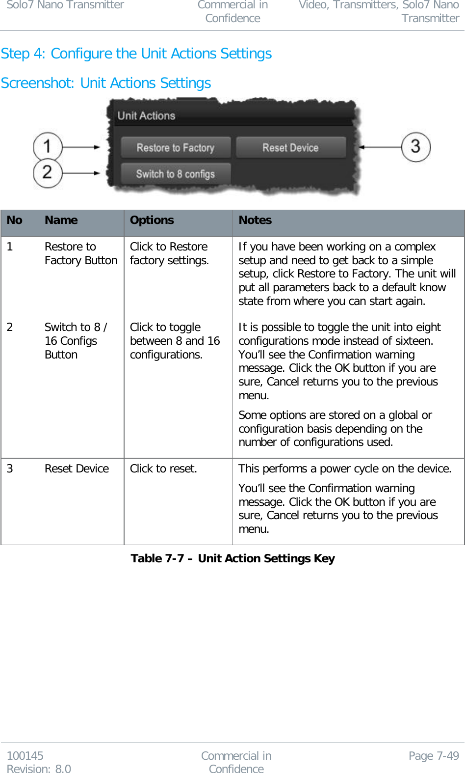 Solo7 Nano Transmitter  Commercial in Confidence Video, Transmitters, Solo7 Nano Transmitter  100145 Revision: 8.0 Commercial in Confidence Page 7-49  Step 4: Configure the Unit Actions Settings Screenshot: Unit Actions Settings  No Name Options Notes 1 Restore to Factory Button Click to Restore factory settings. If you have been working on a complex setup and need to get back to a simple setup, click Restore to Factory. The unit will put all parameters back to a default know state from where you can start again. 2 Switch to 8 / 16 Configs Button Click to toggle between 8 and 16 configurations. It is possible to toggle the unit into eight configurations mode instead of sixteen. You’ll see the Confirmation warning message. Click the OK button if you are sure, Cancel returns you to the previous menu.  Some options are stored on a global or configuration basis depending on the number of configurations used. 3 Reset Device Click to reset. This performs a power cycle on the device. You’ll see the Confirmation warning message. Click the OK button if you are sure, Cancel returns you to the previous menu. Table 7-7 – Unit Action Settings Key  