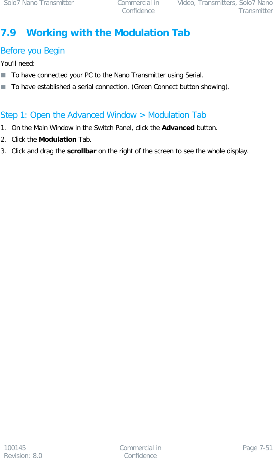 Solo7 Nano Transmitter  Commercial in Confidence Video, Transmitters, Solo7 Nano Transmitter  100145 Revision: 8.0 Commercial in Confidence Page 7-51  7.9 Working with the Modulation Tab Before you Begin You’ll need:  To have connected your PC to the Nano Transmitter using Serial.  To have established a serial connection. (Green Connect button showing).  Step 1: Open the Advanced Window &gt; Modulation Tab 1. On the Main Window in the Switch Panel, click the Advanced button. 2. Click the Modulation Tab. 3. Click and drag the scrollbar on the right of the screen to see the whole display. 