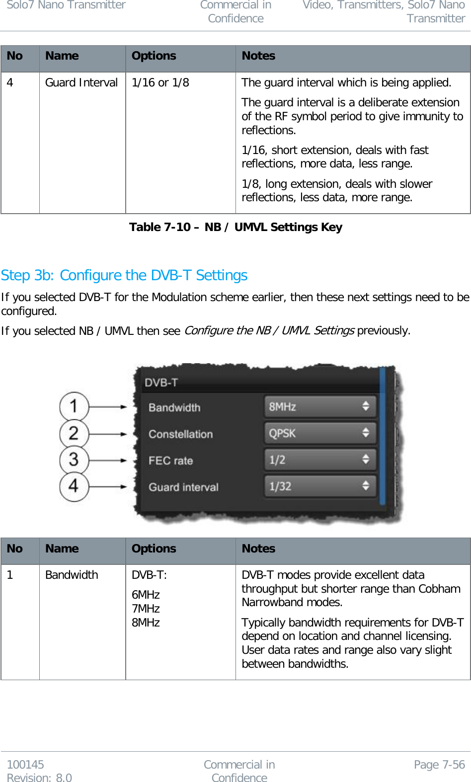 Solo7 Nano Transmitter  Commercial in Confidence Video, Transmitters, Solo7 Nano Transmitter  100145 Revision: 8.0 Commercial in Confidence Page 7-56  No Name Options Notes 4 Guard Interval 1/16 or 1/8  The guard interval which is being applied. The guard interval is a deliberate extension of the RF symbol period to give immunity to reflections. 1/16, short extension, deals with fast reflections, more data, less range. 1/8, long extension, deals with slower reflections, less data, more range. Table 7-10 – NB / UMVL Settings Key  Step 3b: Configure the DVB-T Settings If you selected DVB-T for the Modulation scheme earlier, then these next settings need to be configured. If you selected NB / UMVL then see Configure the NB / UMVL Settings previously.    No Name Options Notes 1 Bandwidth  DVB-T:  6MHz 7MHz 8MHz DVB-T modes provide excellent data throughput but shorter range than Cobham Narrowband modes. Typically bandwidth requirements for DVB-T depend on location and channel licensing. User data rates and range also vary slight between bandwidths. 