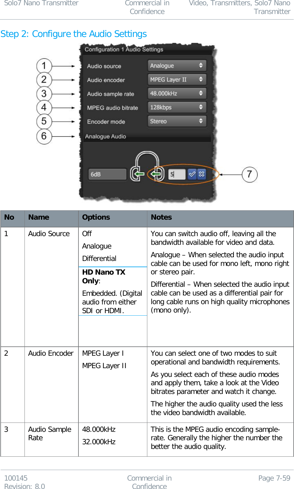 Solo7 Nano Transmitter  Commercial in Confidence Video, Transmitters, Solo7 Nano Transmitter  100145 Revision: 8.0 Commercial in Confidence Page 7-59  Step 2: Configure the Audio Settings  No Name Options Notes 1 Audio Source Off Analogue Differential HD Nano TX Only: Embedded. (Digital audio from either SDI or HDMI.   You can switch audio off, leaving all the bandwidth available for video and data. Analogue – When selected the audio input cable can be used for mono left, mono right or stereo pair. Differential – When selected the audio input cable can be used as a differential pair for long cable runs on high quality microphones (mono only).  2 Audio Encoder MPEG Layer I MPEG Layer II You can select one of two modes to suit operational and bandwidth requirements. As you select each of these audio modes and apply them, take a look at the Video bitrates parameter and watch it change. The higher the audio quality used the less the video bandwidth available. 3 Audio Sample Rate 48.000kHz 32.000kHz This is the MPEG audio encoding sample-rate. Generally the higher the number the better the audio quality. 