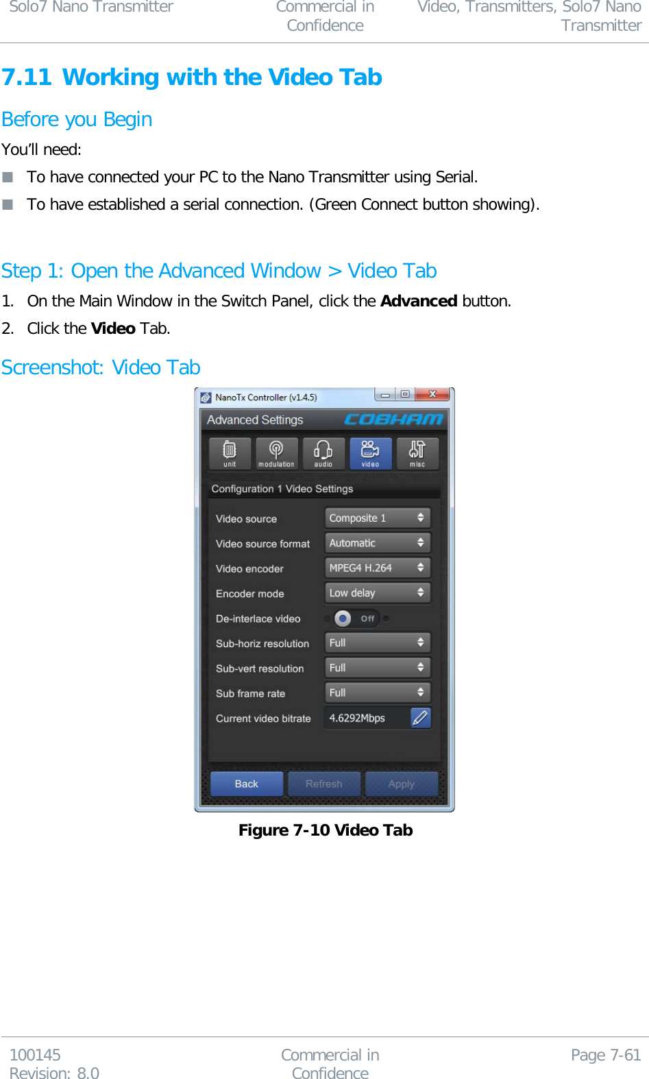 Solo7 Nano Transmitter  Commercial in Confidence Video, Transmitters, Solo7 Nano Transmitter  100145 Revision: 8.0 Commercial in Confidence Page 7-61  7.11 Working with the Video Tab Before you Begin You’ll need:  To have connected your PC to the Nano Transmitter using Serial.  To have established a serial connection. (Green Connect button showing).  Step 1: Open the Advanced Window &gt; Video Tab 1. On the Main Window in the Switch Panel, click the Advanced button. 2. Click the Video Tab. Screenshot: Video Tab  Figure 7-10 Video Tab 
