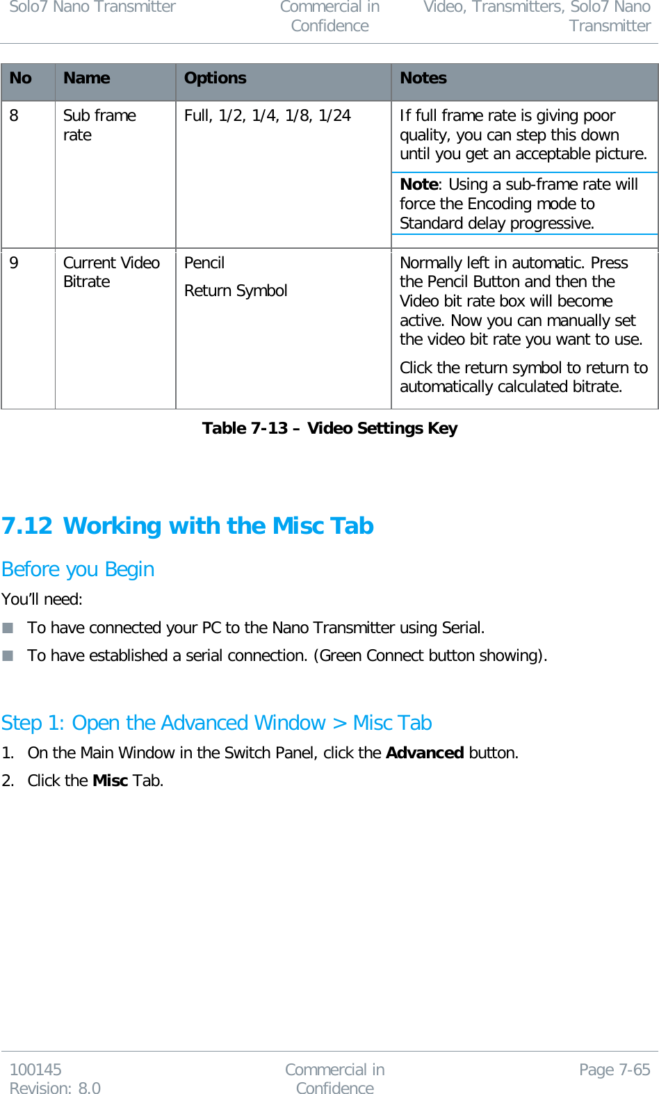 Solo7 Nano Transmitter  Commercial in Confidence Video, Transmitters, Solo7 Nano Transmitter  100145 Revision: 8.0 Commercial in Confidence Page 7-65  No Name Options Notes 8 Sub frame rate Full, 1/2, 1/4, 1/8, 1/24 If full frame rate is giving poor quality, you can step this down until you get an acceptable picture.  Note: Using a sub-frame rate will force the Encoding mode to Standard delay progressive. 9 Current Video Bitrate Pencil Return Symbol Normally left in automatic. Press the Pencil Button and then the Video bit rate box will become active. Now you can manually set the video bit rate you want to use. Click the return symbol to return to automatically calculated bitrate. Table 7-13 – Video Settings Key   7.12 Working with the Misc Tab Before you Begin You’ll need:  To have connected your PC to the Nano Transmitter using Serial.  To have established a serial connection. (Green Connect button showing).  Step 1: Open the Advanced Window &gt; Misc Tab 1. On the Main Window in the Switch Panel, click the Advanced button. 2. Click the Misc Tab. 