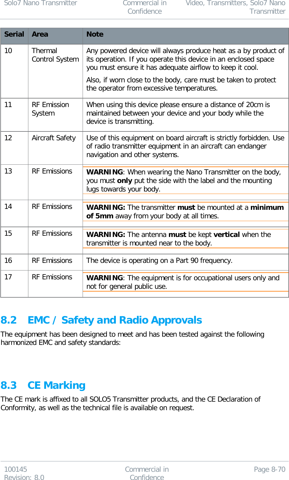 Solo7 Nano Transmitter  Commercial in Confidence Video, Transmitters, Solo7 Nano Transmitter  100145 Revision: 8.0 Commercial in Confidence Page 8-70  Serial Area Note 10 Thermal Control System Any powered device will always produce heat as a by product of its operation. If you operate this device in an enclosed space you must ensure it has adequate airflow to keep it cool. Also, if worn close to the body, care must be taken to protect the operator from excessive temperatures. 11 RF Emission System When using this device please ensure a distance of 20cm is maintained between your device and your body while the device is transmitting. 12 Aircraft Safety Use of this equipment on board aircraft is strictly forbidden. Use of radio transmitter equipment in an aircraft can endanger navigation and other systems. 13 RF Emissions WARNING: When wearing the Nano Transmitter on the body, you must only put the side with the label and the mounting lugs towards your body. 14 RF Emissions WARNING: The transmitter must be mounted at a minimum of 5mm away from your body at all times. 15 RF Emissions WARNING: The antenna must be kept vertical when the transmitter is mounted near to the body. 16 RF Emissions The device is operating on a Part 90 frequency. 17 RF Emissions WARNING: The equipment is for occupational users only and not for general public use.  8.2 EMC / Safety and Radio Approvals The equipment has been designed to meet and has been tested against the following harmonized EMC and safety standards:   8.3 CE Marking The CE mark is affixed to all SOLO5 Transmitter products, and the CE Declaration of Conformity, as well as the technical file is available on request.  