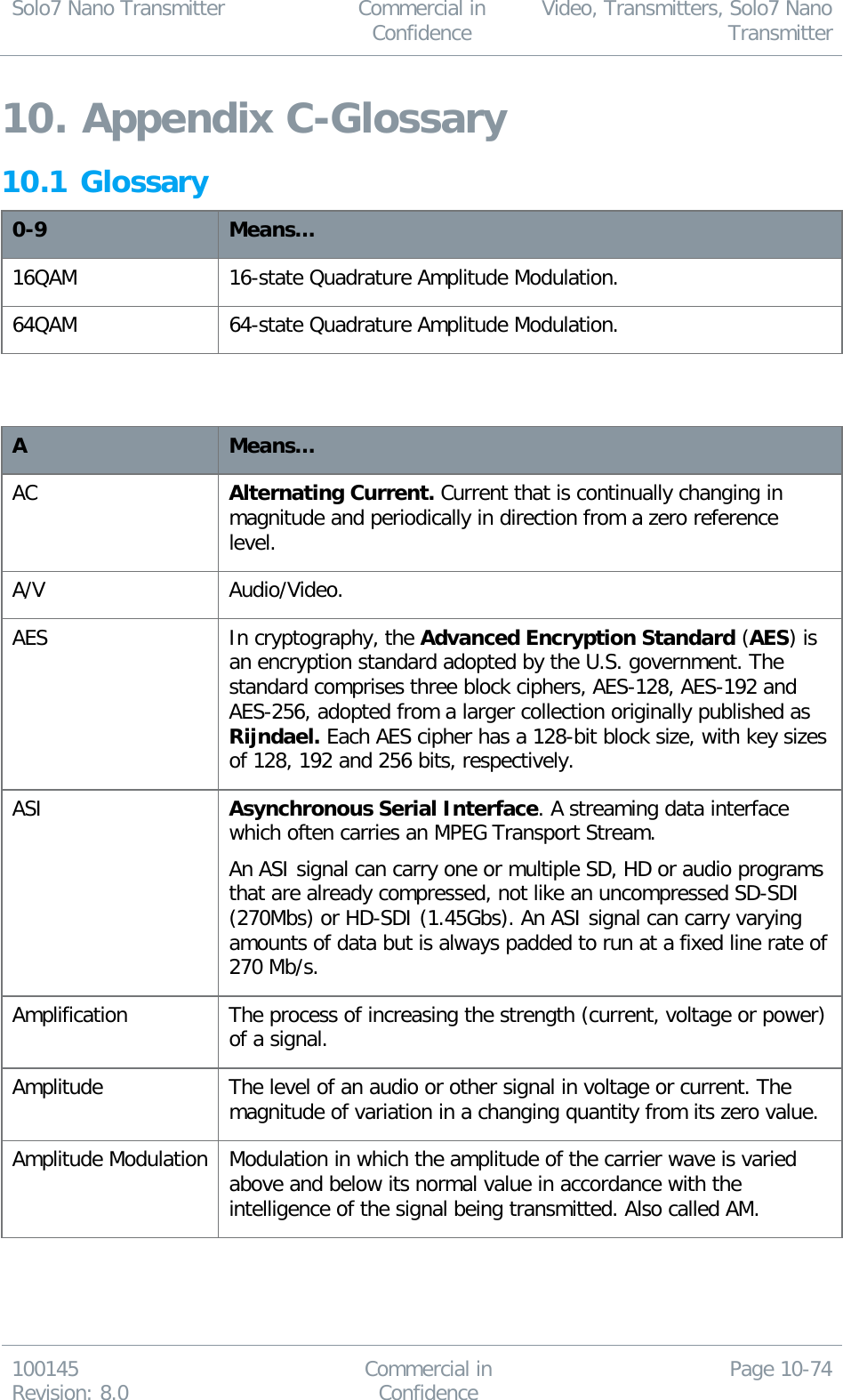 Solo7 Nano Transmitter  Commercial in Confidence Video, Transmitters, Solo7 Nano Transmitter  100145 Revision: 8.0 Commercial in Confidence Page 10-74  10. Appendix C-Glossary 10.1 Glossary 0-9 Means… 16QAM 16-state Quadrature Amplitude Modulation. 64QAM 64-state Quadrature Amplitude Modulation.   A Means… AC Alternating Current. Current that is continually changing in magnitude and periodically in direction from a zero reference level. A/V Audio/Video. AES In cryptography, the Advanced Encryption Standard (AES) is an encryption standard adopted by the U.S. government. The standard comprises three block ciphers, AES-128, AES-192 and AES-256, adopted from a larger collection originally published as Rijndael. Each AES cipher has a 128-bit block size, with key sizes of 128, 192 and 256 bits, respectively. ASI Asynchronous Serial Interface. A streaming data interface which often carries an MPEG Transport Stream. An ASI signal can carry one or multiple SD, HD or audio programs that are already compressed, not like an uncompressed SD-SDI (270Mbs) or HD-SDI (1.45Gbs). An ASI signal can carry varying amounts of data but is always padded to run at a fixed line rate of 270 Mb/s. Amplification The process of increasing the strength (current, voltage or power) of a signal. Amplitude The level of an audio or other signal in voltage or current. The magnitude of variation in a changing quantity from its zero value. Amplitude Modulation Modulation in which the amplitude of the carrier wave is varied above and below its normal value in accordance with the intelligence of the signal being transmitted. Also called AM. 