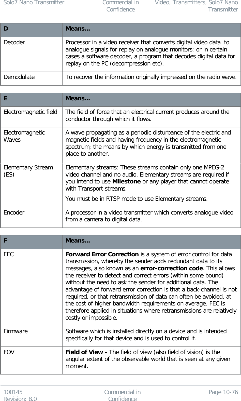 Solo7 Nano Transmitter  Commercial in Confidence Video, Transmitters, Solo7 Nano Transmitter  100145 Revision: 8.0 Commercial in Confidence Page 10-76  D Means… Decoder Processor in a video receiver that converts digital video data  to analogue signals for replay on analogue monitors; or in certain cases a software decoder, a program that decodes digital data for replay on the PC (decompression etc). Demodulate To recover the information originally impressed on the radio wave.  E Means… Electromagnetic field The field of force that an electrical current produces around the conductor through which it flows. Electromagnetic Waves A wave propagating as a periodic disturbance of the electric and magnetic fields and having frequency in the electromagnetic spectrum; the means by which energy is transmitted from one place to another. Elementary Stream (ES) Elementary streams: These streams contain only one MPEG-2 video channel and no audio. Elementary streams are required if you intend to use Milestone or any player that cannot operate with Transport streams. You must be in RTSP mode to use Elementary streams. Encoder A processor in a video transmitter which converts analogue video from a camera to digital data.  F Means… FEC Forward Error Correction is a system of error control for data transmission, whereby the sender adds redundant data to its messages, also known as an error-correction code. This allows the receiver to detect and correct errors (within some bound) without the need to ask the sender for additional data. The advantage of forward error correction is that a back-channel is not required, or that retransmission of data can often be avoided, at the cost of higher bandwidth requirements on average. FEC is therefore applied in situations where retransmissions are relatively costly or impossible. Firmware Software which is installed directly on a device and is intended specifically for that device and is used to control it. FOV Field of View - The field of view (also field of vision) is the angular extent of the observable world that is seen at any given moment. 