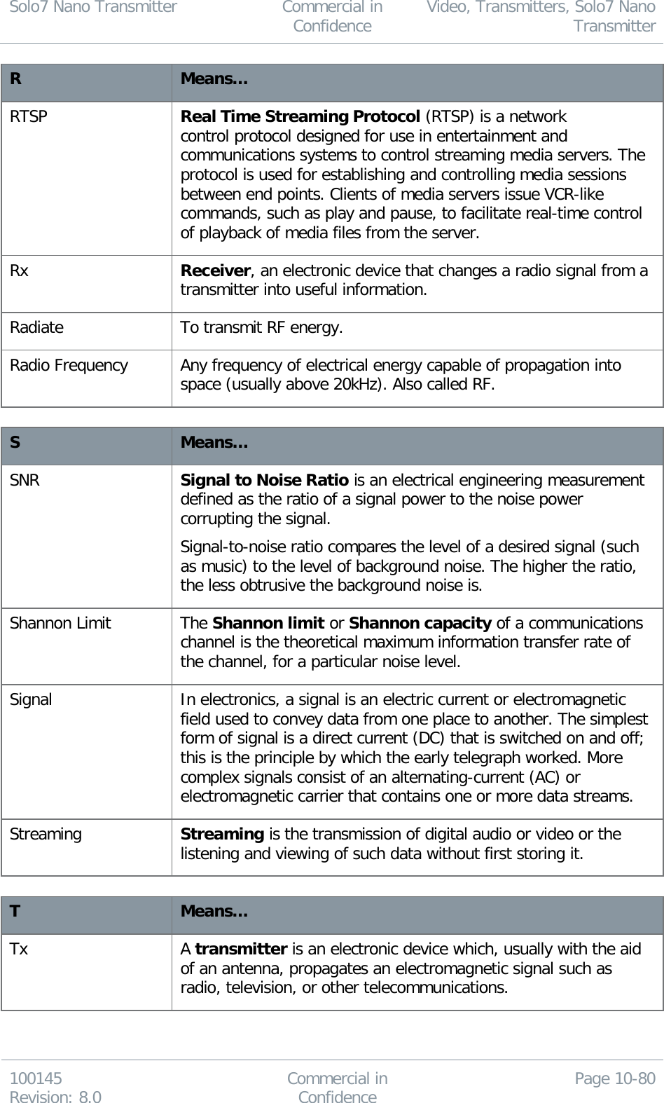 Solo7 Nano Transmitter  Commercial in Confidence Video, Transmitters, Solo7 Nano Transmitter  100145 Revision: 8.0 Commercial in Confidence Page 10-80  R Means… RTSP Real Time Streaming Protocol (RTSP) is a network control protocol designed for use in entertainment and communications systems to control streaming media servers. The protocol is used for establishing and controlling media sessions between end points. Clients of media servers issue VCR-like commands, such as play and pause, to facilitate real-time control of playback of media files from the server. Rx Receiver, an electronic device that changes a radio signal from a transmitter into useful information. Radiate To transmit RF energy. Radio Frequency Any frequency of electrical energy capable of propagation into space (usually above 20kHz). Also called RF.  S Means… SNR Signal to Noise Ratio is an electrical engineering measurement defined as the ratio of a signal power to the noise power corrupting the signal. Signal-to-noise ratio compares the level of a desired signal (such as music) to the level of background noise. The higher the ratio, the less obtrusive the background noise is. Shannon Limit The Shannon limit or Shannon capacity of a communications channel is the theoretical maximum information transfer rate of the channel, for a particular noise level. Signal In electronics, a signal is an electric current or electromagnetic field used to convey data from one place to another. The simplest form of signal is a direct current (DC) that is switched on and off; this is the principle by which the early telegraph worked. More complex signals consist of an alternating-current (AC) or electromagnetic carrier that contains one or more data streams. Streaming Streaming is the transmission of digital audio or video or the listening and viewing of such data without first storing it.  T Means… Tx A transmitter is an electronic device which, usually with the aid of an antenna, propagates an electromagnetic signal such as radio, television, or other telecommunications. 