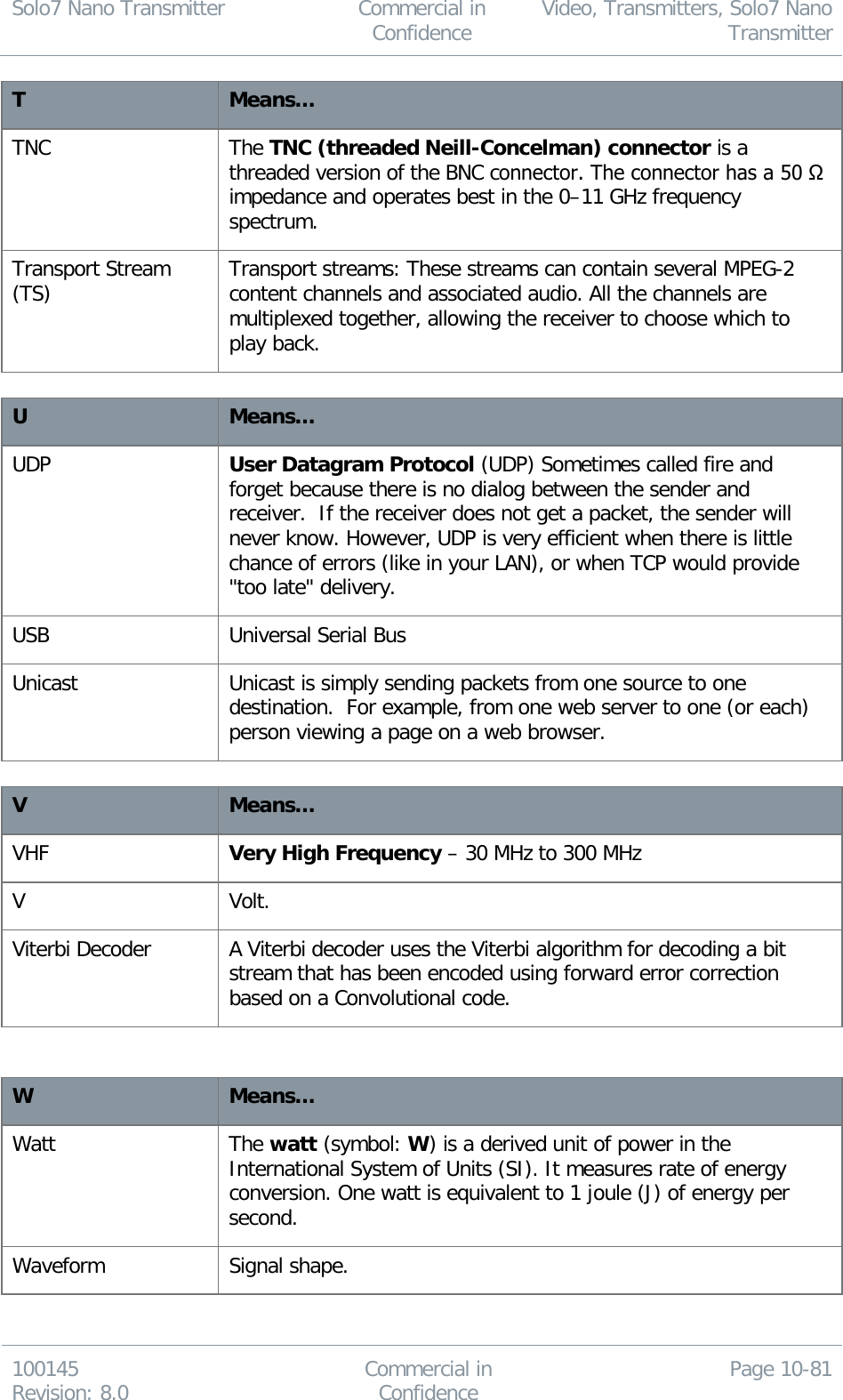 Solo7 Nano Transmitter  Commercial in Confidence Video, Transmitters, Solo7 Nano Transmitter  100145 Revision: 8.0 Commercial in Confidence Page 10-81  T Means… TNC The TNC (threaded Neill-Concelman) connector is a threaded version of the BNC connector. The connector has a 50 Ω impedance and operates best in the 0–11 GHz frequency spectrum. Transport Stream (TS) Transport streams: These streams can contain several MPEG-2 content channels and associated audio. All the channels are multiplexed together, allowing the receiver to choose which to play back.  U Means… UDP User Datagram Protocol (UDP) Sometimes called fire and forget because there is no dialog between the sender and receiver.  If the receiver does not get a packet, the sender will never know. However, UDP is very efficient when there is little chance of errors (like in your LAN), or when TCP would provide &quot;too late&quot; delivery.  USB Universal Serial Bus Unicast Unicast is simply sending packets from one source to one destination.  For example, from one web server to one (or each) person viewing a page on a web browser.   V Means… VHF Very High Frequency – 30 MHz to 300 MHz V Volt. Viterbi Decoder A Viterbi decoder uses the Viterbi algorithm for decoding a bit stream that has been encoded using forward error correction based on a Convolutional code.   W Means… Watt The watt (symbol: W) is a derived unit of power in the International System of Units (SI). It measures rate of energy conversion. One watt is equivalent to 1 joule (J) of energy per second. Waveform Signal shape. 