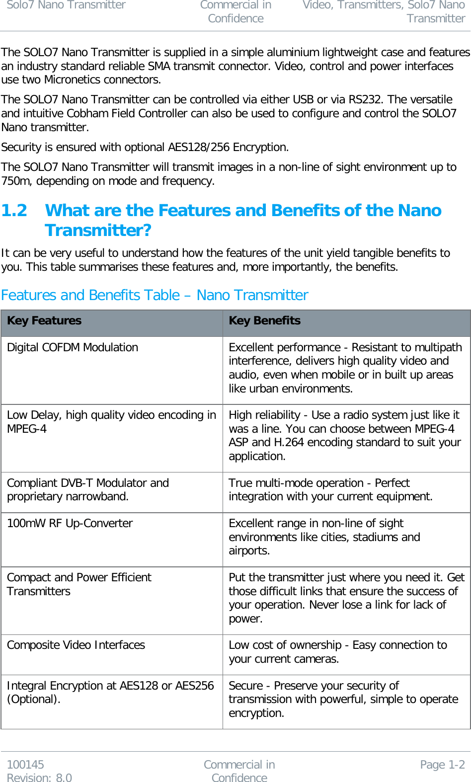 Solo7 Nano Transmitter  Commercial in Confidence Video, Transmitters, Solo7 Nano Transmitter  100145 Revision: 8.0 Commercial in Confidence Page 1-2  The SOLO7 Nano Transmitter is supplied in a simple aluminium lightweight case and features an industry standard reliable SMA transmit connector. Video, control and power interfaces use two Micronetics connectors. The SOLO7 Nano Transmitter can be controlled via either USB or via RS232. The versatile and intuitive Cobham Field Controller can also be used to configure and control the SOLO7 Nano transmitter. Security is ensured with optional AES128/256 Encryption. The SOLO7 Nano Transmitter will transmit images in a non-line of sight environment up to 750m, depending on mode and frequency. 1.2 What are the Features and Benefits of the Nano Transmitter? It can be very useful to understand how the features of the unit yield tangible benefits to you. This table summarises these features and, more importantly, the benefits. Features and Benefits Table – Nano Transmitter Key Features Key Benefits Digital COFDM Modulation  Excellent performance - Resistant to multipath interference, delivers high quality video and audio, even when mobile or in built up areas like urban environments. Low Delay, high quality video encoding in  MPEG-4 High reliability - Use a radio system just like it was a line. You can choose between MPEG-4 ASP and H.264 encoding standard to suit your application. Compliant DVB-T Modulator and proprietary narrowband. True multi-mode operation - Perfect integration with your current equipment. 100mW RF Up-Converter Excellent range in non-line of sight environments like cities, stadiums and airports. Compact and Power Efficient Transmitters  Put the transmitter just where you need it. Get those difficult links that ensure the success of your operation. Never lose a link for lack of power. Composite Video Interfaces Low cost of ownership - Easy connection to your current cameras. Integral Encryption at AES128 or AES256 (Optional). Secure - Preserve your security of transmission with powerful, simple to operate encryption. 
