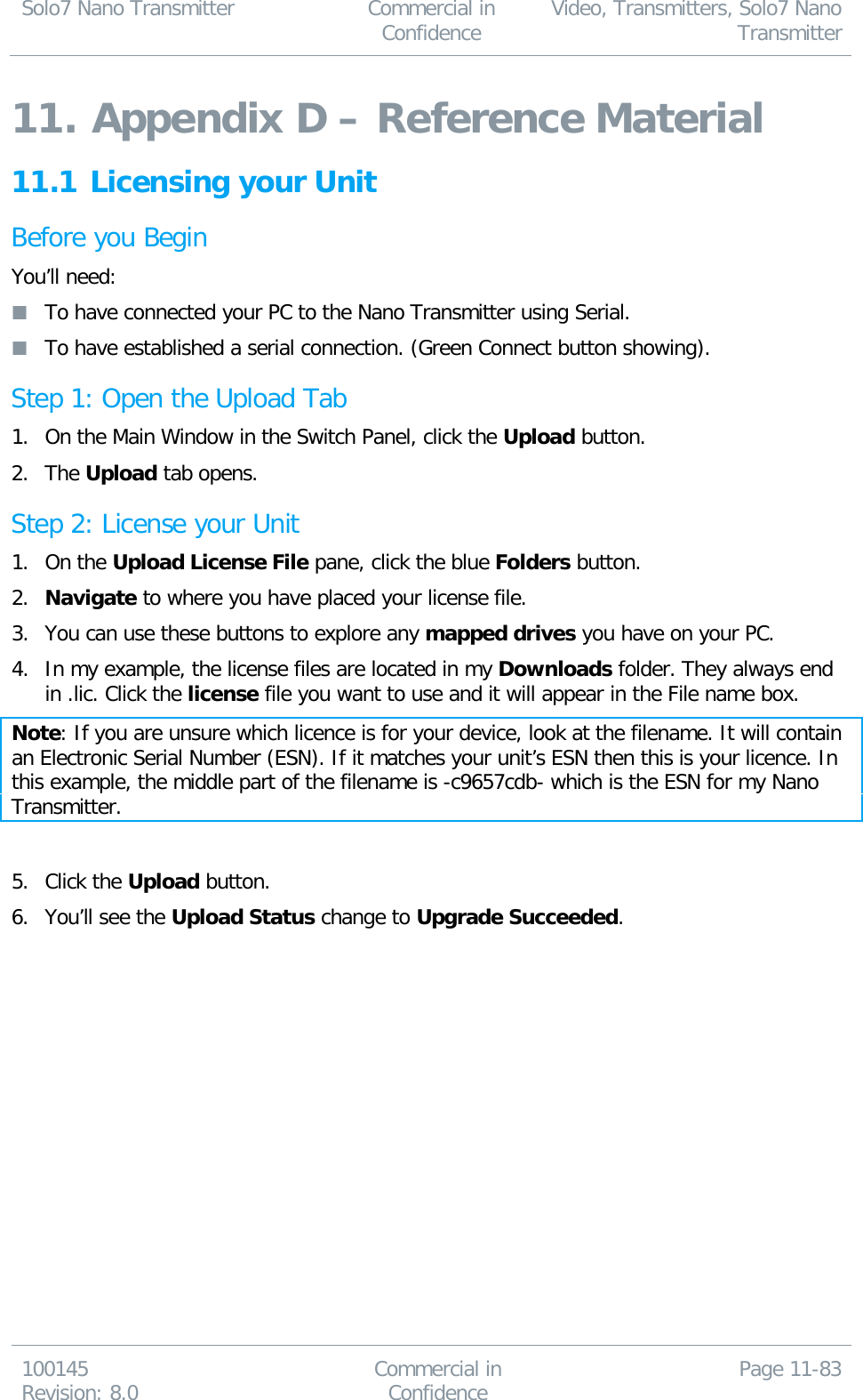 Solo7 Nano Transmitter  Commercial in Confidence Video, Transmitters, Solo7 Nano Transmitter  100145 Revision: 8.0 Commercial in Confidence Page 11-83  11. Appendix D – Reference Material 11.1 Licensing your Unit Before you Begin You’ll need:  To have connected your PC to the Nano Transmitter using Serial.  To have established a serial connection. (Green Connect button showing). Step 1: Open the Upload Tab 1. On the Main Window in the Switch Panel, click the Upload button. 2. The Upload tab opens. Step 2: License your Unit 1. On the Upload License File pane, click the blue Folders button. 2. Navigate to where you have placed your license file. 3. You can use these buttons to explore any mapped drives you have on your PC. 4. In my example, the license files are located in my Downloads folder. They always end in .lic. Click the license file you want to use and it will appear in the File name box. Note: If you are unsure which licence is for your device, look at the filename. It will contain an Electronic Serial Number (ESN). If it matches your unit’s ESN then this is your licence. In this example, the middle part of the filename is -c9657cdb- which is the ESN for my Nano Transmitter.  5. Click the Upload button. 6. You’ll see the Upload Status change to Upgrade Succeeded.  