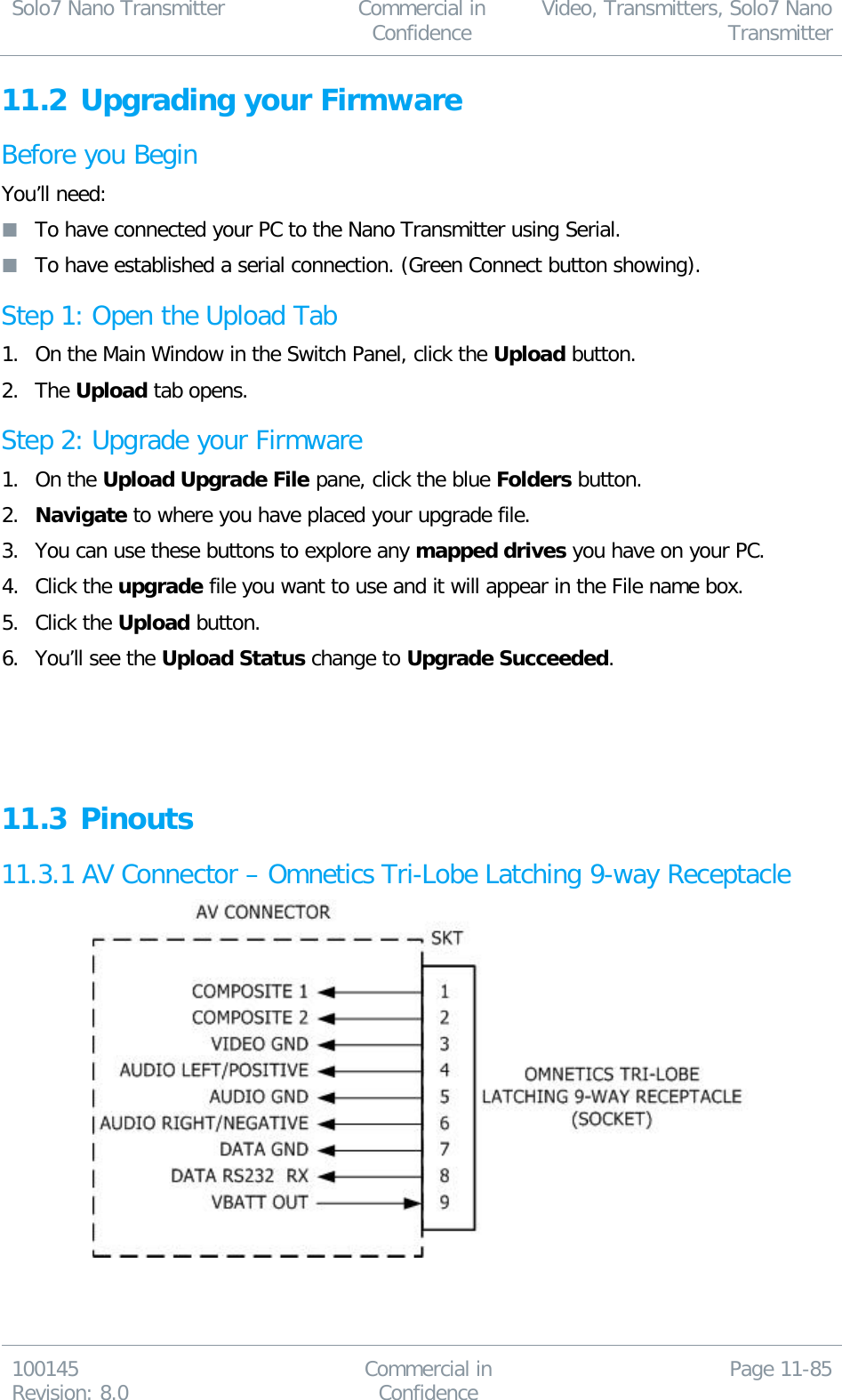 Solo7 Nano Transmitter  Commercial in Confidence Video, Transmitters, Solo7 Nano Transmitter  100145 Revision: 8.0 Commercial in Confidence Page 11-85  11.2 Upgrading your Firmware Before you Begin You’ll need:  To have connected your PC to the Nano Transmitter using Serial.  To have established a serial connection. (Green Connect button showing). Step 1: Open the Upload Tab 1. On the Main Window in the Switch Panel, click the Upload button. 2. The Upload tab opens. Step 2: Upgrade your Firmware 1. On the Upload Upgrade File pane, click the blue Folders button. 2. Navigate to where you have placed your upgrade file. 3. You can use these buttons to explore any mapped drives you have on your PC. 4. Click the upgrade file you want to use and it will appear in the File name box. 5. Click the Upload button. 6. You’ll see the Upload Status change to Upgrade Succeeded.     11.3 Pinouts 11.3.1 AV Connector – Omnetics Tri-Lobe Latching 9-way Receptacle    