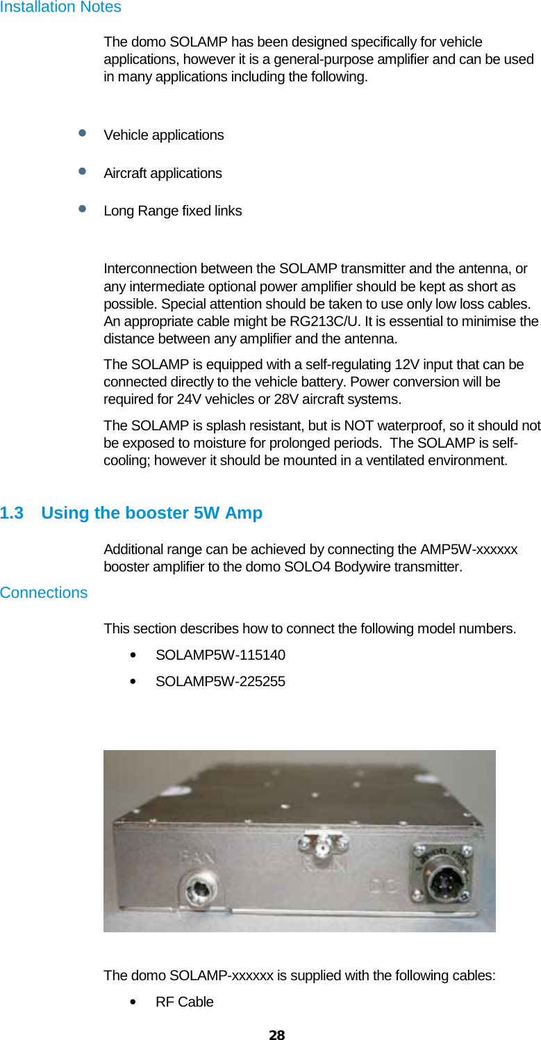  28 Installation Notes The domo SOLAMP has been designed specifically for vehicle applications, however it is a general-purpose amplifier and can be used in many applications including the following.  • Vehicle applications • Aircraft applications • Long Range fixed links  Interconnection between the SOLAMP transmitter and the antenna, or any intermediate optional power amplifier should be kept as short as possible. Special attention should be taken to use only low loss cables. An appropriate cable might be RG213C/U. It is essential to minimise the distance between any amplifier and the antenna. The SOLAMP is equipped with a self-regulating 12V input that can be connected directly to the vehicle battery. Power conversion will be required for 24V vehicles or 28V aircraft systems. The SOLAMP is splash resistant, but is NOT waterproof, so it should not be exposed to moisture for prolonged periods.  The SOLAMP is self-cooling; however it should be mounted in a ventilated environment.  1.3 Using the booster 5W Amp Additional range can be achieved by connecting the AMP5W-xxxxxx booster amplifier to the domo SOLO4 Bodywire transmitter.  Connections  This section describes how to connect the following model numbers.  • SOLAMP5W-115140 • SOLAMP5W-225255     The domo SOLAMP-xxxxxx is supplied with the following cables:  • RF Cable  