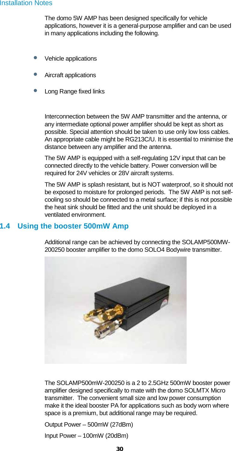  30 Installation Notes The domo 5W AMP has been designed specifically for vehicle applications, however it is a general-purpose amplifier and can be used in many applications including the following.  • Vehicle applications • Aircraft applications • Long Range fixed links  Interconnection between the 5W AMP transmitter and the antenna, or any intermediate optional power amplifier should be kept as short as possible. Special attention should be taken to use only low loss cables. An appropriate cable might be RG213C/U. It is essential to minimise the distance between any amplifier and the antenna. The 5W AMP is equipped with a self-regulating 12V input that can be connected directly to the vehicle battery. Power conversion will be required for 24V vehicles or 28V aircraft systems. The 5W AMP is splash resistant, but is NOT waterproof, so it should not be exposed to moisture for prolonged periods.  The 5W AMP is not self-cooling so should be connected to a metal surface; if this is not possible the heat sink should be fitted and the unit should be deployed in a ventilated environment. 1.4 Using the booster 500mW Amp Additional range can be achieved by connecting the SOLAMP500MW-200250 booster amplifier to the domo SOLO4 Bodywire transmitter.    The SOLAMP500mW-200250 is a 2 to 2.5GHz 500mW booster power amplifier designed specifically to mate with the domo SOLMTX Micro transmitter.  The convenient small size and low power consumption make it the ideal booster PA for applications such as body worn where space is a premium, but additional range may be required. Output Power – 500mW (27dBm) Input Power – 100mW (20dBm) 