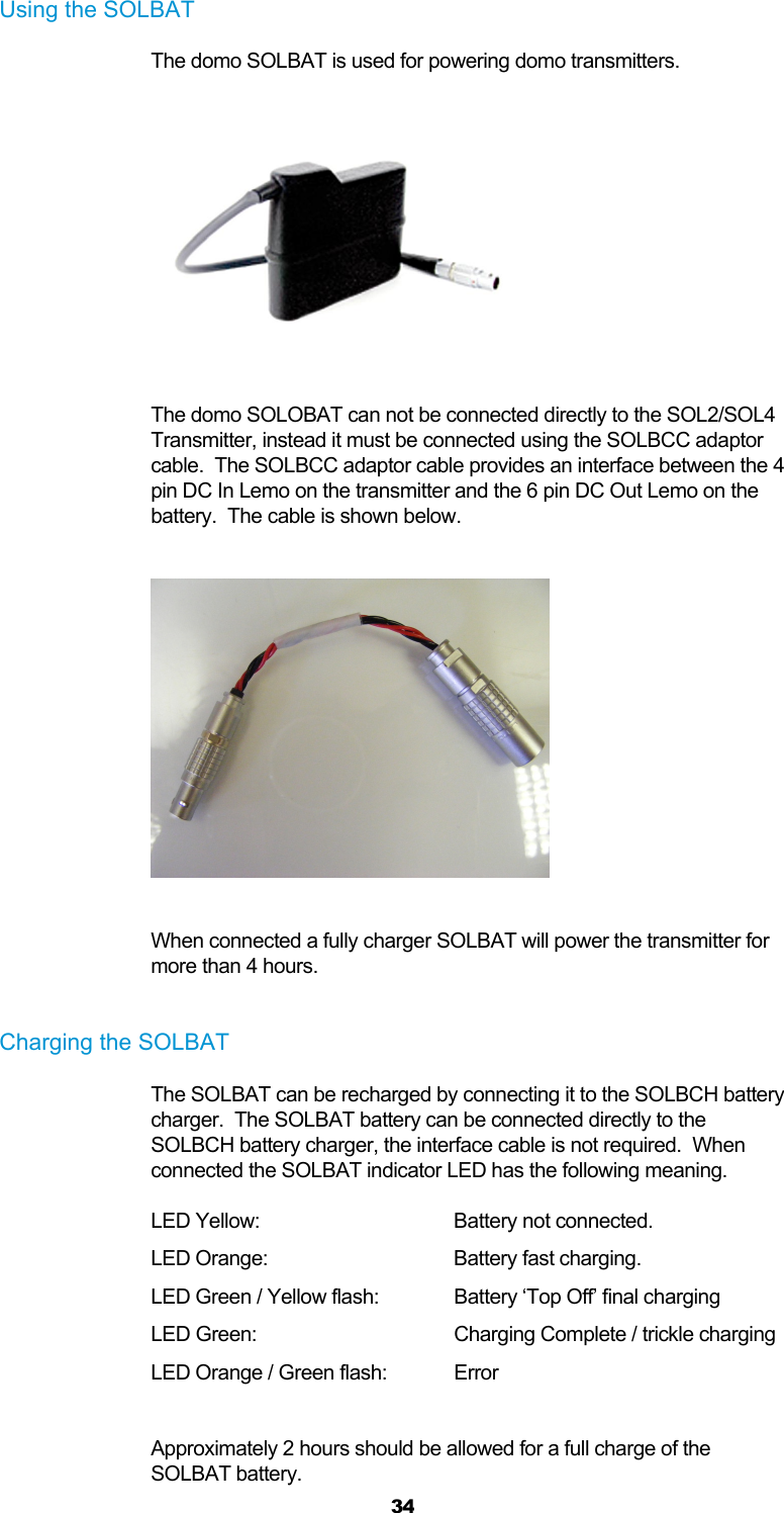  34 Using the SOLBAT The domo SOLBAT is used for powering domo transmitters.    The domo SOLOBAT can not be connected directly to the SOL2/SOL4 Transmitter, instead it must be connected using the SOLBCC adaptor cable.  The SOLBCC adaptor cable provides an interface between the 4 pin DC In Lemo on the transmitter and the 6 pin DC Out Lemo on the battery.  The cable is shown below.    When connected a fully charger SOLBAT will power the transmitter for more than 4 hours.  Charging the SOLBAT The SOLBAT can be recharged by connecting it to the SOLBCH battery charger.  The SOLBAT battery can be connected directly to the SOLBCH battery charger, the interface cable is not required.  When connected the SOLBAT indicator LED has the following meaning.   LED Yellow:   Battery not connected. LED Orange:   Battery fast charging. LED Green / Yellow flash:  Battery ‘Top Off’ final charging LED Green:      Charging Complete / trickle charging LED Orange / Green flash:  Error  Approximately 2 hours should be allowed for a full charge of the SOLBAT battery. 